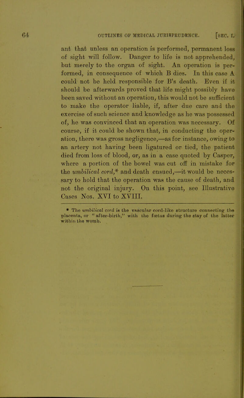 ant that unless an operation is performed, permanent loss of sight will follow. Danger to life is not apprehended, but merely to the organ of sight. An operation is per- formed, in consequence of which B dies. In this case A could not be held responsible for B's death. Even if it should be afterwards proved that life might possibly have been saved without an operation, this would not be sufficient to make the operator liable, if, after due care and the exercise of such science and knowledge as he was possessed of, he was convinced that an operation was necessary. Of course, if it could be shown that, in conducting the oper- ation, there was gross negligence,—as for instance, owing to an artery not having been ligatured or tied, the patient died from loss of blood, or, as in a case quoted by Casper, where a portion of the bowel was cut off in mistake for the umbilical cord,* and death ensued,—it would be neces- sary to hold that the operation was the cause of death, and not the original injury. On this point, see Illustrative Cases Nos. XVI to XVIII. * The umbilical cord ia the vascular cord-like structure connecting the placenta, or  after-birth, with the foetus during the stay of the latter within the womb.