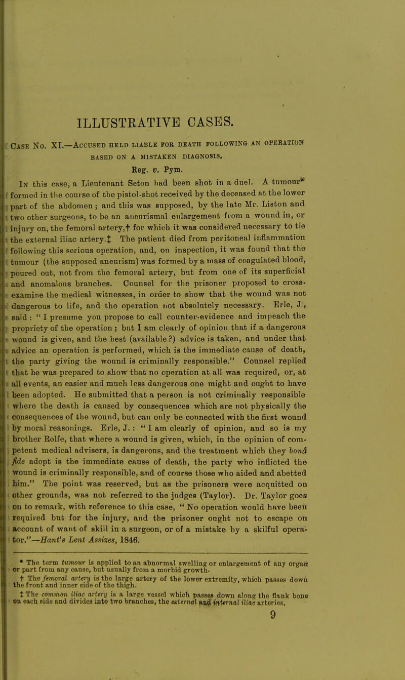 ILLUSTRATIVE CASES. Case No. XI.—Accused held liable for death following an operation BASED ON A MISTAKEN DIAGNOSIS. Reg. v. Pym. In this case, a Lieutenant Seton had been shot in a duel. A tnmonr* : formed in the course of the pistol-shot received by the deceased at the lower part of the abdomen; and this was supposed, by the late Mr. Liston and 1 two other surgeons, to be an anenrismal enlargement from a wound in, or I injury on, the femoral artery,! for which it was considered necessary to tie i the external iliac artery.J The patient died from peritoneal inflammation I following this serious operation, and, on inspection, it was found that the tumour (the supposed aneurism) was formed by a mass of coagulated blood, poured out, not from the femoral artery, but from one of its superficial and anomalous branches. Counsel for the prisoner proposed to cross- • examine the medical witnesses, in order to show that the wound was not dangerous to life, and the operation not absolutely necessary. Erie, J., ? said :  I presume you propose to call counter-evidence and impeach the propriety of the operation ; but I am clearly of opinion that if a dangerous • wound is given, and the best (available?) advice is taken, and under that l advice an operation is performed, which is the immediate cause of death, i the party giving the wound is criminally responsible. Counsel replied • that he was prepared to show that no operation at all was required, or, at all events, an easier and much less dangerous one might and ought to have been adopted. He submitted that a person is not criminally responsible where the death is caused by consequences which are not physically the consequences of the wound, but can only be connected with the first wound I by moral reasonings. Erie, J. : I am clearly of opinion, and so is my brother Rolfe, that where a wound is given, which, in the opinion of com- petent medical advisers, is dangerous, and the treatment which they bond fide adopt is the immediate cause of death, the party who inflicted the wound is criminally responsible, and of course those who aided and abetted him. The point was reserved, but as the prisoners were acquitted on other grounds, was not referred to the judges (Taylor). Dr. Taylor goes on to remark, with reference to this case,  No operation would have been required but for the injury, and the prisoner ought not to escape on account of want of skill in a surgeon, or of a mistake by a skilful opera- I tor.—Hani's Lent Assizes, 1846. * The term tumour is applied to an abnormal swelling or enlargement of any organ or part from any cause, but usually from a morbid growth. t The femoral artery is the large artery of the lower extremity, which passes down the front and inner side of the thigh. t The common iliac artery in a large vessel which passes down along the flank bono on each side and divides into two branches, the external and internal iliac arteries, 9