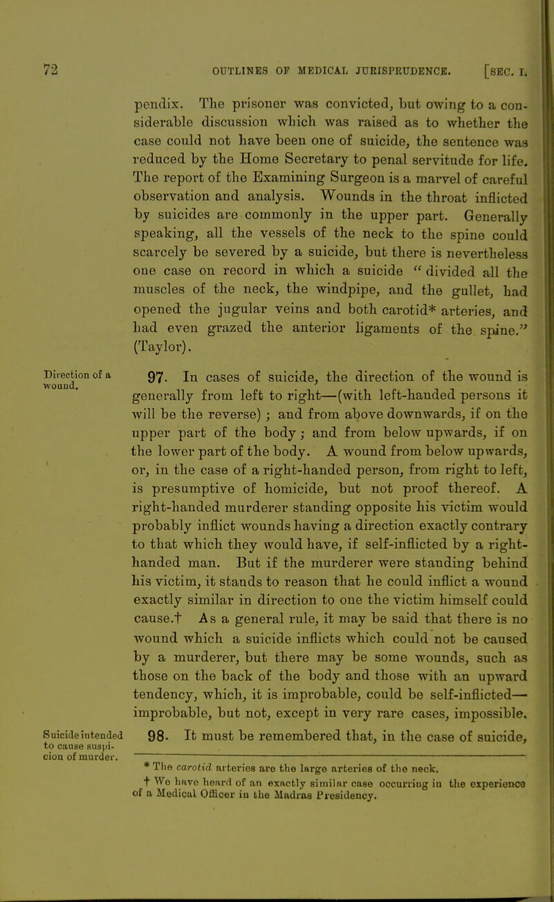 pendix. The prisoner was convicted, but owing to a con- siderable discussion which was raised as to whether the case could not have been one of suicide, the sentence was reduced by the Home Secretary to penal servitude for life. The report of the Examining Surgeon is a marvel of careful observation and analysis. Wounds in the throat inflicted by suicides are commonly in the upper part. Generally speaking, all the vessels of the neck to the spine could scarcely be severed by a suicide, but there is nevertheless oue case on record in which a suicide  divided all the muscles of the neck, the windpipe, and the gullet, had opened the jugular veins and both carotid* arteries, and had even grazed the anterior ligaments of the spine. (Taylor). Direction of a 97. jn caseg of suicide, the direction of the wound is wound, generally from left to right—(with left-handed persons it will be the reverse) ; and from above downwards, if on the upper part of the body; and from below upwards, if on the lower part of the body. A wound from below upwards, or, in the case of a right-handed person, from right to left, is presumptive of homicide, but not proof thereof. A right-handed murderer standing opposite his victim would probably inflict wounds having a direction exactly contrary to that which they would have, if self-inflicted by a right- handed man. But if the murderer were standing behind his victim, it stands to reason that he could inflict a wound exactly similar in direction to one the victim himself could cause.f Asa general rule, it may be said that there is no wound which a suicide inflicts which could not be caused by a murderer, but there may be some wounds, such as those on the back of the body and those with an upward tendency, which, it is improbable, could be self-inflicted— improbable, but not, except in very rare cases, impossible. Suicide intended 98. It must be remembered that, in the case of suicide, to cause suspi- cion of murder. * The carotid arteries are the large arteries of the neck. t Wo have heard of an exactly similar case occurriug in the experience of a Medical Officer in the Madras Presidency.