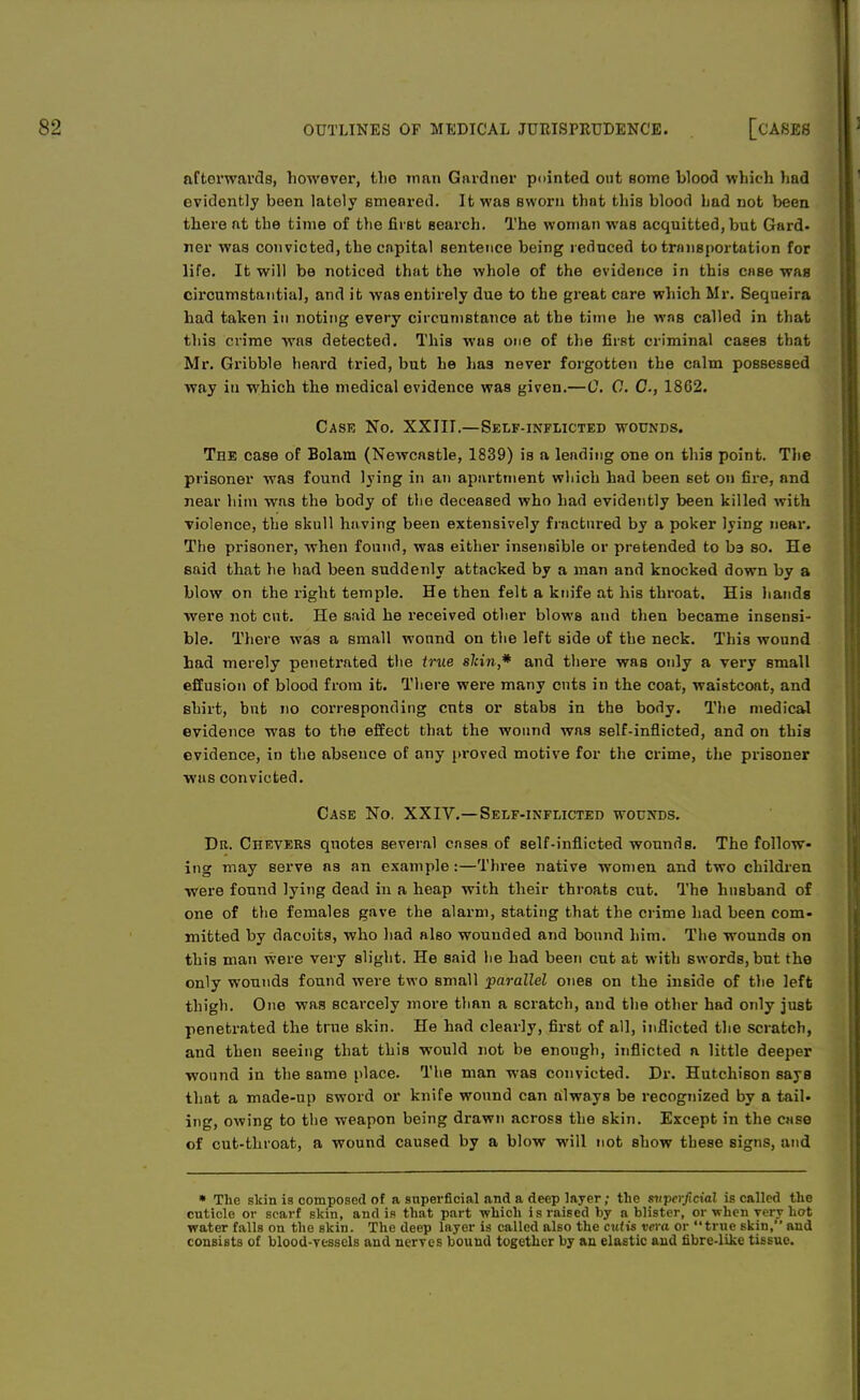 afterwards, however, the man Gardner pointed out some blood which had evidently been lately smeared. It was sworn that this blood bad not been there at the time of the first search. The woman was acquitted, but Gard- ner was convicted, the capital sentence being reduced to transportation for life. It will be noticed that the whole of the evidence in this case was circumstantial, and it was entirely due to the great care which Mr. Sequeira had taken in noting every circumstance at the time he was called in that this crime was detected. This was one of the first criminal cases that Mr. Gribble heard tried, but he lias never forgotten the calm possessed way in which the medical evidence was given.—C. C. C, 1862. Case No. XXIII.—Self-inflicted wounds. The case of Bolam (Newcastle, 1839) is a leading one on this point. The prisoner was found lying in an apartment which had been set on fire, and near him was the body of the deceased who had evidently been killed with violence, the skull having been extensively fractured by a poker lying near. The prisoner, when found, was either insensible or pretended to ba so. He said that he had been suddenly attacked by a man and knocked down by a blow on the right temple. He then felt a knife at his throat. His hands were not cut. He said he received other blows and then became insensi- ble. There was a small wound on the left side of the neck. This wound had merely penetrated the true shin,* and there was only a very small effusion of blood from it. There were many cuts in the coat, waistcoat, and shirt, but no corresponding cuts or stabs in the body. The medical evidence was to the effect that the wound was self-inflicted, and on this evidence, in the absence of any proved motive for the crime, the prisoner was convicted. Case No. XXIV.—Self-inflicted wounds. Dr. Chevers quotes several cases of self-inflicted wounds. The follow- ing may serve as an example:—Three native women and two children were found lying dead in a heap with their throats cut. The husband of one of the females gave the alarm, stating that the crime had been com- mitted by dacoits, who had also wounded and bound him. The wounds on this man were very slight. He said he had been cut at with swords, but the only wounds found were two small parallel ones on the inside of the left thigh. One was scarcely more than a scratch, and the other had only just penetrated the true skin. He had clearly, first of all, inflicted the scratch, and then seeing that this would not be enough, inflicted a little deeper wound in the same place. The man was convicted. Dr. Hutchison says that a made-up sword or knife wound can always be recognized by a tail- ing, owing to the weapon being drawn across the skin. Except in the case of cut-throat, a wound caused by a blow will not show these signs, and • The skin is composed of a superficial and a deep layer; the superficial is called the cuticle or scarf skin, and iB that part which is raised by a blister, or when very hot water falls on the skin. The deep layer is called also the cutis vera or true skin, and consists of blood-vessels and nerves bound together by an elastic and fibre-like tissue.