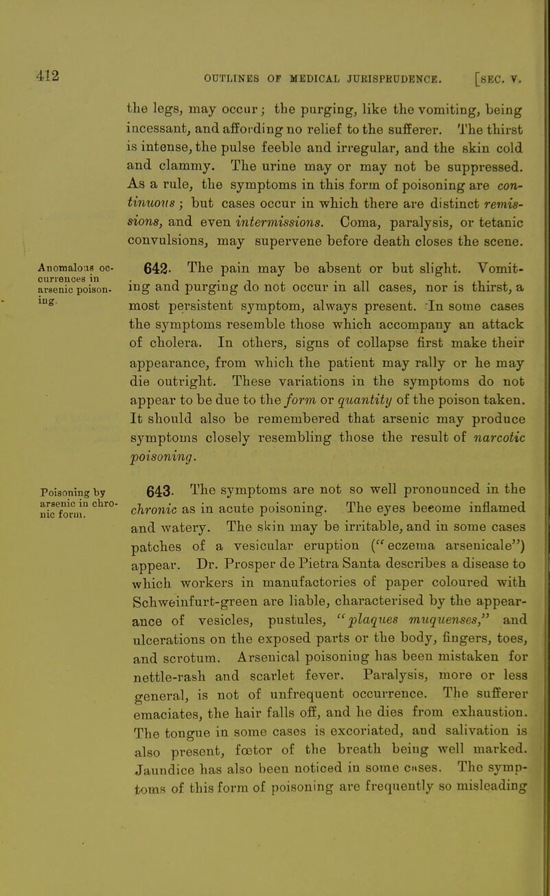 the legs, may occur; the purging, like the vomiting, being incessant, and affording no relief to the sufferer. The thirst is intense, the pulse feeble and irregular, and the skin cold and clammy. The urine may or may not be suppressed. As a rule, the symptoms in this form of poisoning are con- tinuous ; but cases occur in which there are distinct remis- sions, and even intermissions. Coma, paralysis, or tetanic convulsions, may supervene before death closes the scene. Anomalous oc- 642- The pain may be absent or but slight. Vomit- cunences in , , • n , „ , . arsenic poison, mg and purging do not occur m all cases, nor is thirst, a lng' most persistent symptom, always present. In some cases the symptoms resemble those which accompany an attack of cholera. In others, signs of collapse first make their appearance, from which the patient may rally or he may die outright. These variations in the symptoms do not appear to be due to the form or quantity of the poison taken. It should also be remembered that arsenic may produce symptoms closely resembling those the result of narcotic -poisoning. Poisoning by 643- ^he symptoms are not so well pronounced in the nicefonjiQ Chr° chronic as in acute poisoning. The eyes beeome inflamed and watery. The skin may be irritable, and in some cases patches of a vesicular eruption (eczema arsenicale) appear. Dr. Prosper de Pietra Santa describes a disease to which workers in manufactories of paper coloured with Schweinfurt-green are liable, characterised by the appear- ance of vesicles, pustules, plaques muquenses, and ulcerations on the exposed parts or the body, fingers, toes, and scrotum. Arsenical poisoning has been mistaken for nettle-rash and scarlet fever. Paralysis, more or less general, is not of unfrequent occurrence. The sufferer emaciates, the hair falls off, and he dies from exhaustion. The tongue in some cases is excoriated, and salivation is also present, fcetor of the breath being well marked. Jaundice has also been noticed in some c»ses. The symp- toms of this form of poisoning are frequently so misleading