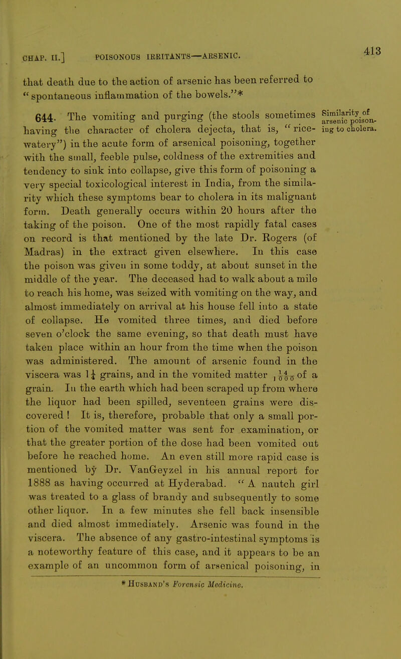 CHAP. II.] POISONOUS IRRITANTS—ARSENIC. that death due to the action of arsenic has been referred to  spontaneous inflammation of the bowels.* 644- The vomiting and purging (the stools sometimes ^;]^is00fn. having the character of cholera dejecta, that is, rice- iug to cholera, watery) iu the acute form of arsenical poisoning, together with the small, feeble pulse, coldness of the extremities and teudency to sink into collapse, give this form of poisoning a very special toxicological interest in India, from the simila- rity which these symptoms bear to cholera in its malignant form. Death generally occurs within 20 hours after the taking of the poison. One of the most rapidly fatal cases on record is that mentioned by the late Dr. Rogers (of Madras) in the extract given elsewhere. In this case the poison was given in some toddy, at about sunset in the middle of the year. The deceased had to walk about a mile to reach his home, was seized with vomiting on the way, and almost immediately on arrival at his house fell into a state of collapse. He vomited three times, and died before seven o'clock the same evening, so that death must have taken place within an hour from the time when the poison was administered. The amount of arsenic found in the viscera was 1 £ grains, and in the vomited matter , of a grain. In the earth which had been scraped up from where the liquor had been spilled, seventeen grains were dis- covered ! It is, therefore, probable that only a small por- tion of the vomited matter was sent for examination, or that the greater portion of the dose had been vomited out before he reached home. An even still more rapid case is mentioned by Dr. VanG-eyzel in his annual report for 1888 as having occurred at Hyderabad.  A nautch girl was treated to a glass of brandy and subsequently to some other liquor. In a few minutes she fell back insensible and died almost immediately. Arsenic was found in the viscera. The absence of any gastro-intestinal symptoms is a noteworthy feature of this case, and it appears to be an example of an uncommon form of arsenical poisoning, in * Husband's Forensic Medicine.