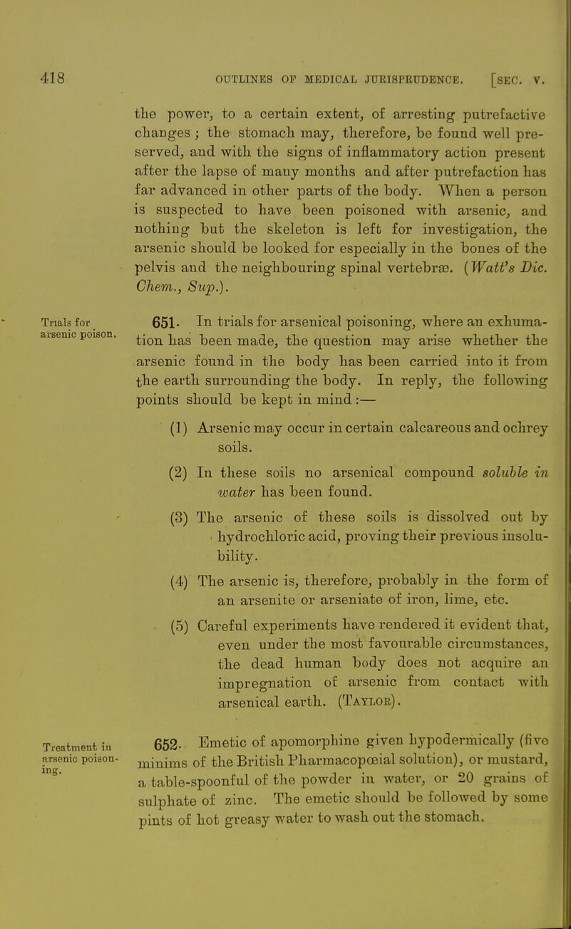 Trials for arsenic poison. the power, to a certain extent, of arresting putrefactive changes ; the stomach may, therefore, be found well pre- served, and with the signs of inflammatory action present after the lapse of many months and after putrefaction has far advanced in other parts of the body. When a person is suspected to have been poisoned with arsenic, and nothing but the skeleton is left for investigation, the arsenic should be looked for especially in the bones of the pelvis and the neighbouring spinal vertebras. (Watt's Die. Ghem., Sup.). 651- In trials for arsenical poisoning, where an exhuma- tion has been made, the question may arise whether the arsenic found in the body has been carried into it from the earth surrounding the body. In reply, the following points should be kept in mind :— (1) Arsenic may occur in certain calcareous and ochrey soils. (2) In these soils no arsenical compound soluble in water has been found. (3) The arsenic of these soils is dissolved out by hydrochloric acid, proving their previous insolu- bility. (4) The arsenic is, therefore, probably in the form of an arsenifce or arseniate of iron, lime, etc. (5) Careful experiments have rendered it evident that, even under the most favourable circumstances, the dead human body does not acquire an impregnation of arsenic from contact with arsenical earth. (Taylor). Treatment in arsenic poison- ing. 652- Emetic of apomorphine given hypodermically (five minims of the British Pharmacopceial solution), or mustard, a table-spoonful of the powder in water, or 20 grains of sulphate of zinc. The emetic should be followed by some pints of hot greasy water to wash out the stomach.