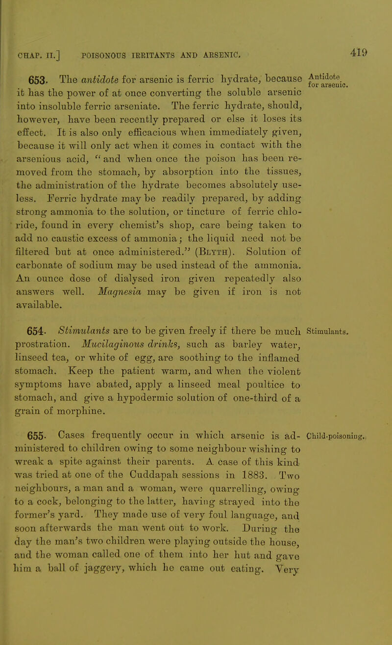 653. The antidote for arsenic is ferric hydrate, because Antidote w J . tor arseuic. it has the power of at once converting the soluble arsenic into insoluble ferric arseniate. The ferric hydrate, should, however, have been recently prepared or else it loses its effect. It is also only efficacious when immediately given, because it will only act when it comes in contact with the arsenious acid,  and when once the poison has been re- moved from the stomach, by absorption iuto the tissues, the administration of the hydrate becomes absolutely use- less. Ferric hydrate may be readily prepared, by adding strong ammonia to the solution, or tincture of ferric chlo- ride, found in every chemist's shop, care being taken to add no caustic excess of ammonia; the liquid need not be filtered but at once administered. (Blyth). Solution of carbonate of sodium may be used instead of the ammonia. An ounce dose of dialysed iron given repeatedly also answers well. Magnesia may be given if iron is not available. 654- Stimulants are to be given freely if there be much Stimulants, prostration. Mucilaginous drinlcs, such as barley water, linseed tea, or white of egg, are soothing to the inflamed stomach. Keep the patient warm, and when the violent symptoms have abated, apply a linseed meal poultice to stomach, and give a hypodermic solution of one-third of a grain of morphine. 655- Cases frequently occur in which arsenic is ad- Child-poisoniug. ministered to children owing to some neighbour wishing to wreak a spite against their parents. A case of this kind was tried at one of the Cuddapah sessions in 1883. Two neighbours, a man and a woman, were quarrelling, owing to a cock, belonging to the latter, having strayed into the former's yard. They made use of very foul language, and soon afterwards the man went out to work. During the day the man's two children were playing outside the house, and the woman called one of them into her hut and gave him a ball of jaggery, which lie came out eating. Very