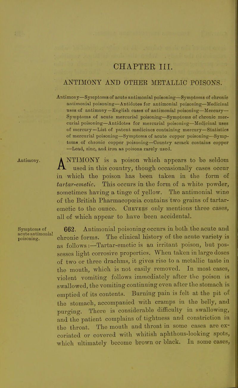 ANTIMONY AND OTHBE METALLIC POISONS. Antimony. Symptoms of acute antimonial poisoning. Antimony—Symptoms of acnte antimonial poisoning—Symptoms of chronic antimonial poisoning—Antidotes for antimonial poisoning—Medicinal uses of antimony—English cases of antimonial poisoning—Mercury— Symptoms of acute mercurial poisoning—Symptoms of chronic mer- curial poisoning—Antidotes for mercurial poisoning—Medicinal uses of mercury—List of patent medicines containing mercury—Statistics of mercurial poisoning—Symptoms of acute copper poisoning—Symp- toms, of chronic copper poisoning—Country arrack contains copper —Lead, zinc, and iron as poisons rarely used. ANTIMONY is a poison which appears to bo seldom used in this country, though occasionally cases occur iu which the poison has been taken in the form of tartar-emetic. This occurs in the form of a white powder, sometimes having a tinge of yellow. The antimonial wine of the British Pharmacopoeia contains two grains of tartar- emetic to the ounce. Chevers only mentions three cases, all of which appear to have been accidental. 662. Antimonial poisoning occurs in both the acute and chronic forms. The clinical history of the acute variety is as follows:—Tartar-emetic is an irritant poison, but pos- sesses light corrosive properties. When taken in large doses of two or three drachms, it gives rise to a metallic taste in the mouth, which is not easily removed. In most cases, violent vomiting follows immediately after tlie poison is swallowed, the vomiting continuing even after the stomach is emptied of its contents. Burning pain is felt at the pit of the stomach, accompanied with cramps in the belly, and purging. There is considerable difficulty in swallowing, and the patient complains of tightness and constriction iu the throat. The mouth and throat in some cases are ex- coriated or covered with whitish aphthous-looking spots, which ultimately become brown or black. In some cases,