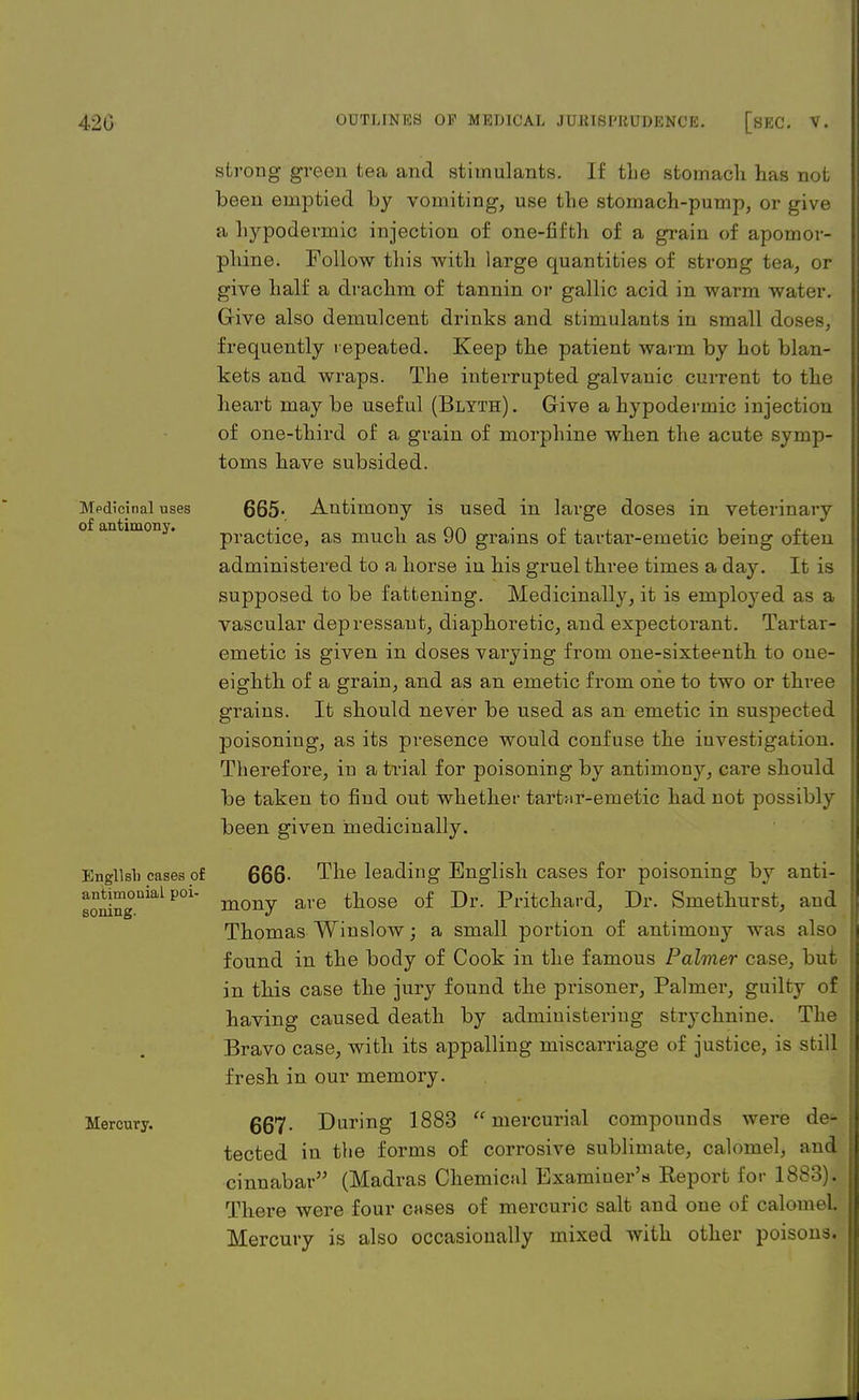 Mpdicinal uses of antimony. English cases of antimonial poi- soning. Mercury. strong green tea and stimulants. If the stomach has not been emptied by vomiting, use the stomach-pump, or give a hypodermic injection of one-fifth of a grain of apomor- phine. Follow this with large quantities of strong tea, or give half a drachm of tannin or gallic acid in warm water. Give also demulcent drinks and stimulants in small doses, frequently repeated. Keep the patient warm by hot blan- kets and wraps. The interrupted galvanic current to the heart may be useful (Blyth). Give a hypodermic injection of one-third of a grain of morphine when the acute symp- toms have subsided. 665- , Antimony is used in large doses in veterinary practice, as much as 90 grains of tartar-emetic being often administered to a horse in his gruel three times a day. It is supposed to be fattening. Medicinally, it is employed as a vascular depressant, diaphoretic, and expectorant. Tartar- emetic is given in doses varying from one-sixteenth to one- eighth of a grain, and as an emetic from one to two or three grains. It should never be used as an emetic in suspected poisoning, as its presence would confuse the investigation. Therefore, in a trial for poisoning by antimony, care should be taken to find out whether tartar-emetic had not possibly been given medicinally. 666- The leading English cases for poisoning by anti- mony are those of Dr. Pritchard, Dr. Smethurst, and Thomas Winslow; a small portion of antimony was also found in the body of Cook in the famous Palmer case, but in this case the jury found the prisoner, Palmer, guilty of having caused death by administering strychnine. The Bravo case, with its appalling miscarriage of justice, is still fresh in our memory. 667- Daring 1883 mercurial compounds were de- tected in the forms of corrosive sublimate, calomel, and cinnabar (Madras Chemical Examiner's Keport for 1883). There were four c*>ses of mercuric salt and one of calomel Mercury is also occasionally mixed with other poisons.