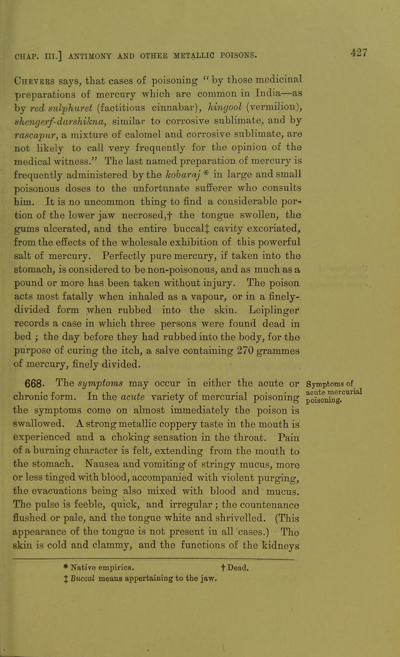 Chevers says, that cases of poisoning by those medicinal preparations of mercury which are common in India—as by red sulphuret (factitious cinnabar), hingool (vermilion), shengerf-darshikna, similar to corrosive sublimate, and by rascapur, a mixture of calomel and corrosive sublimate, are not likely to call very frequently for the opinion of the medical witness. The last named preparation of mercury is frequently administered by the kobaraj* in large and small poisonous doses to the unfortunate sufferer who consults him. It is no uncommon thing to find a considerable por- tion of the lower jaw necrosed, f the tongue swollen, the gums ulcerated, and the entire buccalj cavity excoriated, from the effects of the wholesale exhibition of this powerful salt of mercury. Perfectly pure mercury, if taken into the stomach, is considered to be non-poisonous, and as much as a pound or more has been taken without injury. The poison acts most fatally when inhaled as a vapour, or in a finely- divided form when rubbed into the skin. Leiplinger records a case in which three persons were found dead in bed ; the day before they had rubbed into the body, for the purpose of curing the itch, a salve containing 270 grammes of mercury, finely divided. 668- The symptoms may occur in either the acute or Symptoms of chronic form. In the acute variety of mercurial poisoning po^on^g.00^ the symptoms come on almost immediately the poison is swallowed. A strong metallic coppery taste in the mouth is experienced and a choking sensation in the throat. Pain of a burning character is felt, extending from the mouth to the stomach. Nausea and vomiting of stringy mucus, more or less tinged with blood, accompanied with violent purging, the evacuations being also mixed with blood and mucus. The pulse is feeble, quick, and irregular; the countenance flushed or pale, and the tongue white and shrivelled. (This appearance of the tongue is not present in all cases.) The skin is cold and clammy, and the functions of the kidneys * Native empirics. t Dead. J Buccal means appertaining to the jaw.