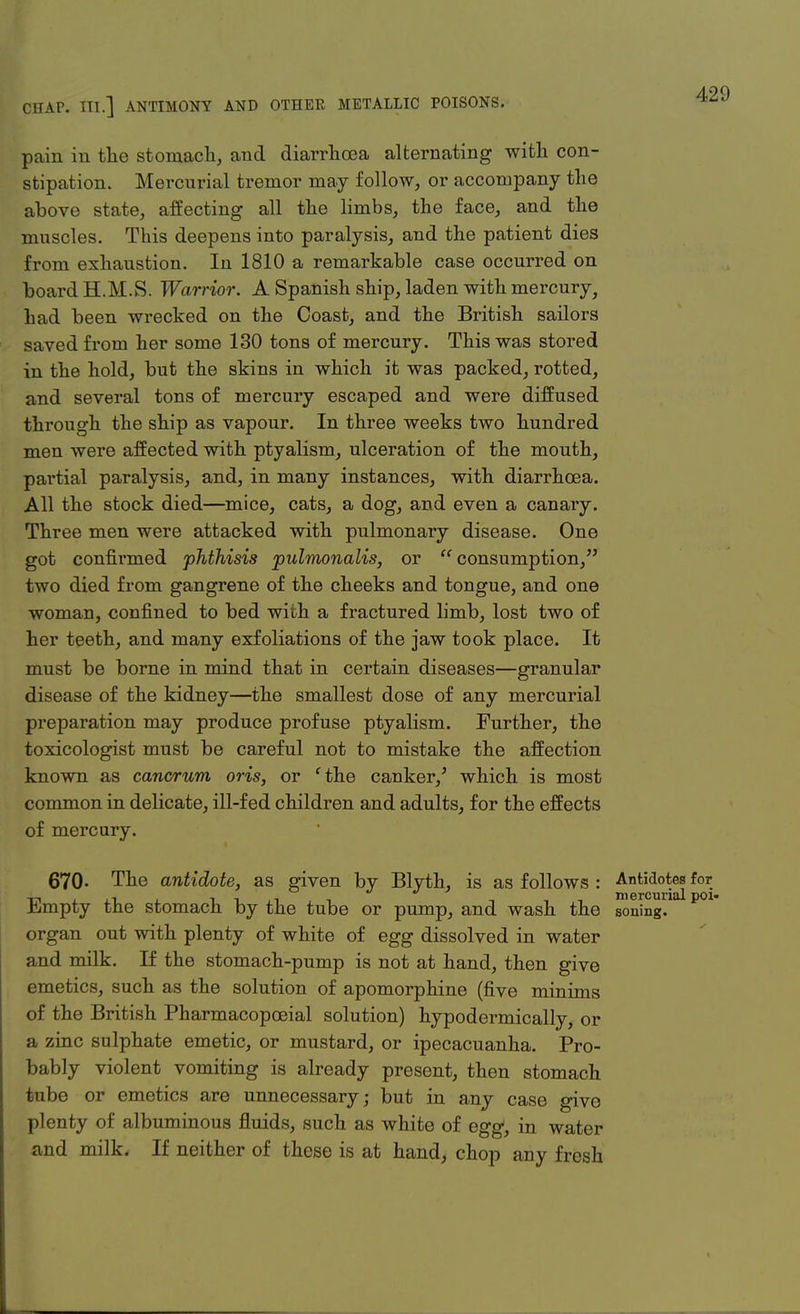 pain in the stomach, and diarrhoea alternating with con- stipation. Mercurial tremor may follow, or accompany the above state, affecting all the limbs, the face, and the muscles. This deepens into paralysis, and the patient dies from exhaustion. In 1810 a remarkable case occurred on board H.M.S. Warrior. A Spanish ship, laden with mercury, had been wrecked on the Coast, and the British sailors saved from her some 130 tons of mercury. This was stored in the hold, but the skins in which it was packed, rotted, and several tons of mercury escaped and were diffused through the ship as vapour. In three weeks two hundred men were affected with ptyalism, ulceration of the mouth, partial paralysis, and, in many instances, with diarrhoea. All the stock died—mice, cats, a dog, and even a canary. Three men were attacked with pulmonary disease. One got confirmed phthisis pulmonalis, or  consumption, two died from gangrene of the cheeks and tongue, and one woman, confined to bed with a fractured limb, lost two of her teeth, and many exfoliations of the jaw took place. It must be borne in mind that in certain diseases—granular disease of the kidney—the smallest dose of any mercurial preparation may produce profuse ptyalism. Further, the toxicologist must be careful not to mistake the affection known as cancrum oris, or 'the canker/ which is most common in delicate, ill-fed children and adults, for the effects of mercury. 670- The antidote, as given by Blyth, is as follows : Antidotes for -n i-ijt -i -■ -.-i mercurial poi Hjmpty the stomach by the tube or pump, and wash the soning. organ out with plenty of white of egg dissolved in water and milk. If the stomach-pump is not at hand, then give emetics, such as the solution of apomorphine (five minims of the British Pharmacopoeial solution) hypodermically, or a zinc sulphate emetic, or mustard, or ipecacuanha. Pro- bably violent vomiting is already present, then stomach tube or emetics are unnecessary; but in any case givo plenty of albuminous fluids, such as white of egg, in water and milk. If neither of these is at hand, chop any fresh