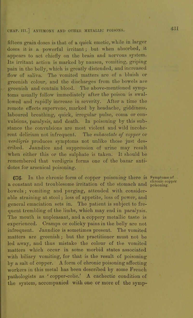 fifteen grain doses is that of a quick emetic, while in larger doses it is a powerful irritant; but when absorbed, it appears to act chiefly on the brain and nervous system. Its irritant action is marked by nausea, vomiting, griping pain in the belly, which is greatly distended, and increased flow of saliva. The vomited matters are of a bluish or greenish colour, and the discharges from the bowels are greenish and contain blood. The above-mentioned symp- toms usually follow immediately after the poison is swal- lowed and rapidly increase in severity. After a time the remote effects supervene, marked by headache, giddiness, laboured breathing, quick, irregular pulse, coma or con- vulsions, paralysis, and death. In poisoning by this sub- stance the convulsions are most violent and wild incohe- rent delirium not infrequent. The subacetate of copper or verdigris produces symptoms not unlike those just des- cribed. Jaundice and suppression of urine may result when either this or the sulphate is taken. It should be remembered that verdigris forms one of the bazar anti- dotes for arsenical poisoning. 676- In the chronic form of copper poisoning there is Pympfoms of a constant and troublesome irritation of the stomach and poisoning, bowels; vomiting and purging, attended with consider- able straining at stool; loss of appetite, loss of power, and general emaciation sets in. The patient is subject to fre- quent trembling of the limbs, which may end in paralysis. The mouth is unpleasant, and a coppery metallic taste is experienced. Cramps or colicky pains in the belly are not infrequent. Jaundice is sometimes present. The vomited matters are greenish; but the practitioner must not be led away, and thus mistake the colour of the vomited matters which occur in some morbid states associated with biliary vomiting, for that is the result of poisoning by a salt of copper. A form of chronic poisoning affecting workers in this metal has been described by some French pathologists as ' copper-colic' A cachectic condition of the system, accompanied with one or more of the symp-