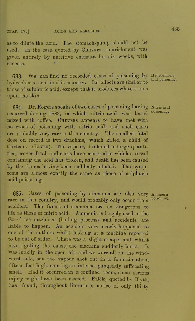 43 as to dilute the acid. The stomach-pump should not be used. In the case quoted by Chevers, nourishment was given entirely by nutritive enemata for six weeks, with success. * 683- We can find no recorded cases of poisoning by Hydrochloric hydrochloric acid in this country. Its effects are similar to aci polsomng# those of sulphuric acid, except that it produces white stains upon the skin. 684- Dr. Eogers speaks of two cases of poisoning having Nitric aciJ occurred during 1883, in which nitric acid was found P°IS0mns- mixed with coffee. Chevers appears to have met with no cases of poisoning with nitric acid, and such cases are probably very rare in this country. The smallest fatal dose on record is two drachms, which killed a child of thirteen. (Bltth) . The vapour, if inhaled in large quanti- ties, proves fatal, and cases have occurred in which a vessel containing the acid has broken, and death has been caused by the fumes having been suddenly inhaled. The symp- toms are almost exactly the same as those of sulphuric acid poisoning. 685- Cases of poisoning by ammonia are also very Ammouia rare in this country, and would probably only occur from P°130ulug- accident. The fumes of ammonia are as dangerous to life as those of nitric acid. Ammonia is largely used in the Carre ice machines (boiling process) and accidents are liable to happen. An accident very nearly happened to one of the authors whilst looking at a machine reported to be out of order. There was a slight escape, and, whilst investigating the cause, the machine suddenly burst. It was luckily in the open air, aud we were all on the wind- ward side, but the vapour shot out in a fountain about fifteen feet high, causing an intense pungently suffocating smell. Had it occurred in a confined room, some serious injury might have been casued. Falck, quoted by Blyth, has found, throughout literature, notice of only thirty