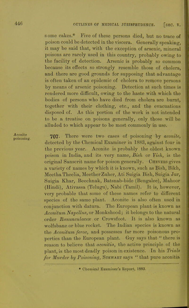 s onie cakes.* Five of these persons died, but no trace of poison could be detected in the viscera. Generally speaking, it may be said that, with the exception of arsenic, mineral poisons are rarely used in this country, probably owing to the facility of detection. Arsenic is probably so common because its effects so strongly resemble those of cholera, and there are good grounds for supposing that advantage is often taken of an epidemic of cholera to remove persons by means of arsenic poisoning. Detection at such times is rendered more difficult, owing to the haste with which the bodies of persons who have died from cholera are burnt, together with their clothing, etc., and the evacuations disposed of. As this portion of the work is not intended to be a treatise on poisons generally, only those will be alluded to which appear to be most commonly in use. Ac.omt.e 707- There were two cases of poisoning bv aconite, poisoning. ,v ~ o j ' detected by the Chemical Examiner in 1883, against four in the previous year. Aconite is probably the oldest known poison in India, and its very name, Bish or Vish, is the original Sanscrit name for poison generally. Chevers gives a variety of names by which it is known, such as Bish, Bikh, Meetha Theelia, MeetherZuher, Ati Suigia Bish, Suigia Jur, Suigia Khar, Beechnak, Batsnab-bide (Bengalee), Mahoor (Hindi), Ativassa (Telugu), Nabi (Tamil). It is, however, very probable that some of these names refer to different species of the same plant. Aconite is also often used in conjunction with datura. The European plant is known as Aconitum Napellus, or Monkshood; it belongs to the natural order Ranunculacese or Crowsfoot. It is also known as wolfsbane or blue rocket. The Indian species is known as the Aconitum ferox, and possesses far more poisonous pro- perties than the European plant. Guy says that  there is reason to believe that aconitia, the active principle of the plant, is the most deadly poison in existence. In his Trials for Murder by Poisoning, Stewaet says  that pure aconitia * Chemical Examiner's Report, 1883.