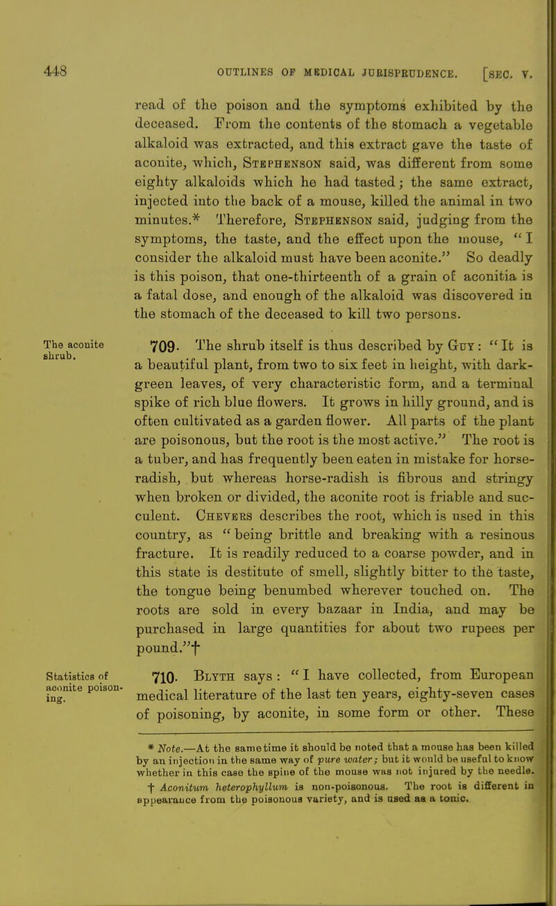 The aconite shrub. Statistics of aconite poison- ing. read of tho poison and the symptoms exhibited by the deceased. From the contents of the stomach a vegetable alkaloid was extracted, and this extract gave the taste of aconite, which, Stephenson said, was different from some eighty alkaloids which he had tasted; the same extract, injected into the back of a mouse, killed the animal in two minutes.* Therefore, Stephenson said, judging from the symptoms, the taste, and the effect upon the mouse,  I consider the alkaloid must have been aconite. So deadly is this poison, that one-thirteenth of a grain of aconitia is a fatal dose, and enough of the alkaloid was discovered in the stomach of the deceased to kill two persons. 709' The shrub itself is thus described by Guy : It is a beautiful plant, from two to six feet in height, with dark- green leaves, of very characteristic form, and a terminal spike of rich blue flowers. It grows in hilly ground, and is often cultivated as a garden flower. All parts of the plant are poisonous, but the root is the most active. The root is a tuber, and has frequently been eaten in mistake for horse- radish, but whereas horse-radish is fibrous and stringy when broken or divided, the aconite root is friable and suc- culent. Chevers describes the root, which is used in this country, as  being brittle and breaking with a resinous fracture. It is readily reduced to a coarse powder, and in this state is destitute of smell, slightly bitter to the taste, the tongue being benumbed wherever touched on. The roots are sold in every bazaar in India, and may be purchased in large quantities for about two rupees per pound f 710- Blyth says :  I have collected, from European medical literature of the last ten years, eighty-seven cases of poisoning, by aconite, in some form or other. These * Note.—At the same time it should be noted that a mouse has been killed by an injection in the same way of pure water; but it would be useful to know whether in this case the spine of the mouse was not injured by the needle. f Aconitum heterophyllum is nou-poisonoua. The root is different in appearance from the poisonous variety, and is used aa a tonic.