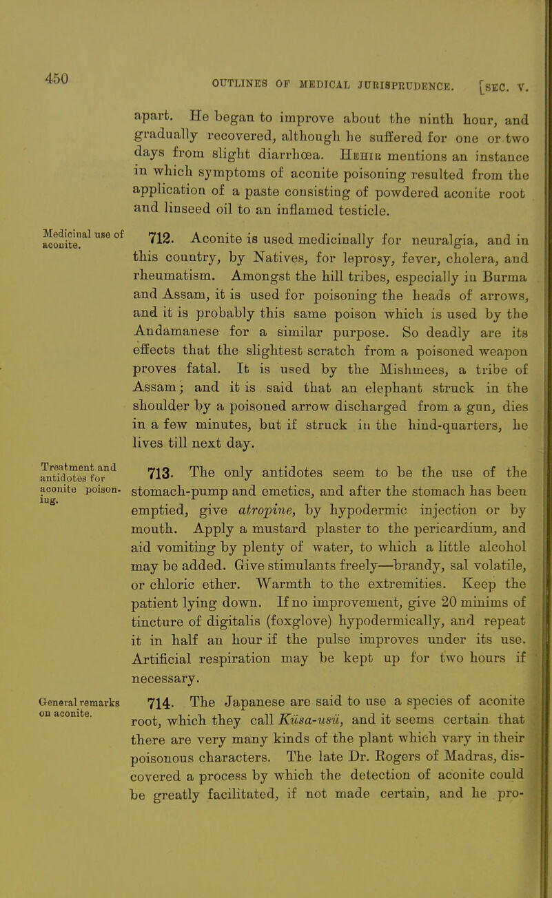 OUTLINES OP MEDICAL JURISPRUDENCE. [SEC V. Medicinal use of aconite. Treatment and antidotes for aconite poison- ing. General remarks on aconite. apart. He began to improve about the ninth hour, and gradually recovered, although he suffered for one or two days from slight diarrhoea. Hehir mentions an instance in which symptoms of aconite poisoning resulted from the application of a paste consisting of powdered aconite root and linseed oil to an inflamed testicle. 712. Aconite is used medicinally for neuralgia, and in this country, by Natives, for leprosy, fever, cholera, and rheumatism. Amongst the hill tribes, especially iu Burma and Assam, it is used for poisoning the heads of arrows, and it is probably this same poison which is used by the Andamanese for a similar purpose. So deadly are its effects that the slightest scratch from a poisoned weapon proves fatal. It is used by the Mishmees, a tribe of Assam; and it is said that an elephant struck in the shoulder by a poisoned arrow discharged from a gun, dies in a few minutes, but if struck in the hind-quarters, he lives till next day. 713- The only antidotes seem to be the use of the stomach-pump and emetics, and after the stomach has been emptied, give atropine, by hypodermic injection or by mouth. Apply a mustard plaster to the pericardium, and aid vomiting by plenty of water, to which a little alcohol may be added. Give stimulants freely—brandy, sal volatile, or chloric ether. Warmth to the extremities. Keep the patient lying down. If no improvement, give 20 minims of tincture of digitalis (foxglove) hypodermically, and repeat it in half an hour if the pulse improves under its use. Artificial respiration may be kept up for two hours if necessary. 714. The Japanese are said to use a species of aconite root, which they call Kiisa-usu, and it seems certain that there are very many kinds of the plant which vary in their poisonous characters. The late Dr. Eogers of Madras, dis- covered a process by which the detection of aconite could be greatly facilitated, if not made certain, and he pro- '