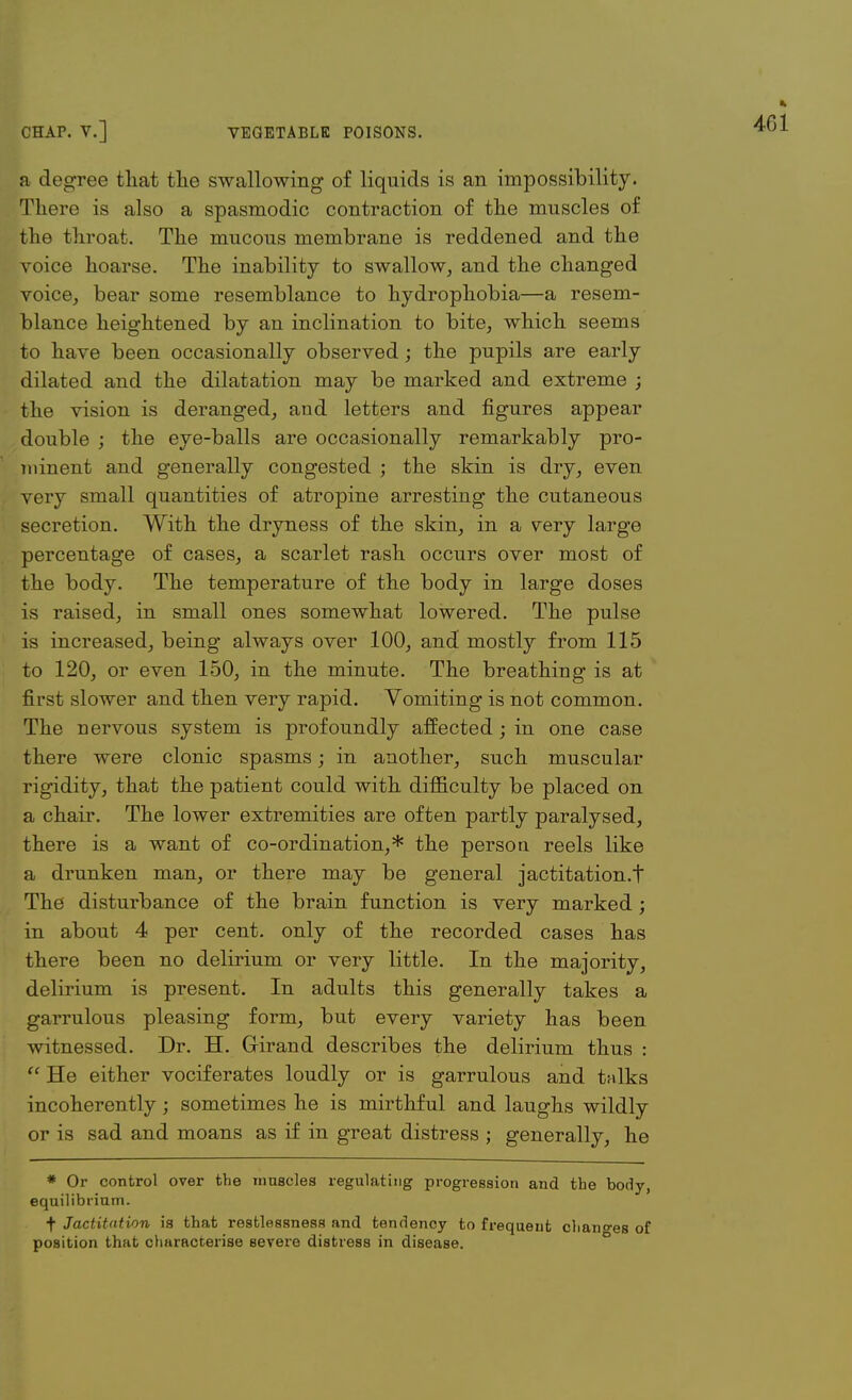 a degree that the swallowing of liquids is an impossibility. There is also a spasmodic contraction of the muscles of the throat. The mucous membrane is reddened and the voice hoarse. The inability to swallow, and the changed voice, bear some resemblance to hydrophobia—a resem- blance heightened by an inclination to bite, which seems to have been occasionally observed; the pupils are early dilated and the dilatation may be marked and extreme ; the vision is deranged, and letters and figures appear double ; the eye-balls are occasionally remarkably pro- minent and generally congested ; the skin is dry, even very small quantities of atropine arresting the cutaneous secretion. With the dryness of the skin, in a very large percentage of cases, a scarlet rash occurs over most of the body. The temperature of the body in large doses is raised, in small ones somewhat lowered. The pulse is increased, being always over 100, and mostly from 115 to 120, or even 150, in the minute. The breathing is at first slower and then very rapid. Vomiting is not common. The nervous system is profoundly affected; in one case there were clonic spasms; in another, such muscular rigidity, that the patient could with difficulty be placed on a chair. The lower extremities are often partly paralysed, there is a want of co-ordination,* the person reels like a drunken man, or there may be general jactitation.t The disturbance of the brain function is very marked ; in about 4 per cent, only of the recorded cases has there been no delirium or very little. In the majority, delirium is present. In adults this generally takes a garrulous pleasing form, but every variety has been witnessed. Dr. H. Grirand describes the delirium thus :  He either vociferates loudly or is garrulous and talks incoherently; sometimes he is mirthful and laughs wildly or is sad and moans as if in great distress ; generally, he * Or control over the innscles regulating progression and the body, equilibrium. ■f Jactitation is that restlessness and tendency to frequent changes of position that characterise severe distress in disease.