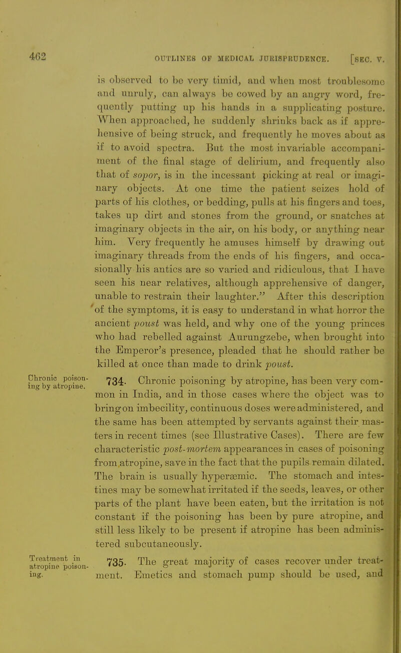 is observed to be very timid, and when most troublesome and unruly, can always be cowed by an angry word, fre- quently putting up bis bands in a supplicating posture. When approached, lie suddenly shriuks back as if appre- hensive of being struck, and frequently he moves about as if to avoid spectra. But the most invariable accompani- ment of the final stage of delirium, and frequently also that of sopor, is in the incessant picking at real or imagi- nary objects. At one time the patient seizes hold of parts of his clothes, or bedding, pulls at his fingers and toes, takes up dirt and stones from the ground, or snatches at imaginary objects in the air, on his body, or anything near him. Very frequently he amuses himself by drawing out imaginary threads from the ends of his fingers, and occa- sionally his antics are so varied and ridiculous, that I have seen his near relatives, although apprehensive of danger, unable to restrain their laughter. After this description 'of the symptoms, it is easy to understand in what horror the ancient poust was held, and why one of the young princes who had rebelled against Aurungzebe, when brought into the Emperor's presence, pleaded that he should rather be killed at once than made to drink poust. hiVby'atropine Chronic poisoning by atropine, has been very com- mon in India, and in those cases where the object was to bring on imbecility, continuous doses were administered, and the same has been attempted by servants against their mas- ters in recent times (see Illustrative Cases). There are few characteristic post-mortem appearances in cases of poisoning from .atropine, save in the fact that the pupils remain dilated. The brain is usually hypereemic. The stomach and intes- tines may be somewhat irritated if the seeds, leaves, or other parts of the plant have been eaten, but the irritation is not constant if the poisoning has been by pure atropine, and still less likely to be present if atropine has been adminis- tered subcutaneously. atropine'poison grea* m&jority of cases recover under treat- ing, ment. Emetics and stomach pump should be used, and