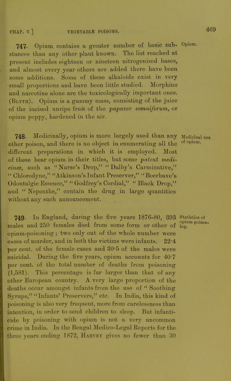 747. Opium contains a greater number of basic sub- Opi stances than any other plant known. The list reached at present includes eighteen or nineteen nitrogenised bases, and almost every year others are added there have been some additions. Some of these alkaloids exist in very small proportions and have been little studied. Morphine and narcotine alone are the toxicologically important ones. (Blyth). Opium is a gummy mass, consisting of the juice of the incised unripe fruit of the papaver somniferum, or opium poppy, hardened in the air. 748- Medicinally, opium is more largely used than any Medicinal use other poison, and there is no object in enumerating all the °Plum- different preparations in which it is employed. Most of these bear opium in their titles, but some patent medi- cines, such as Nurse's Drop/'  Dalby's Carminative,  Chlorodyne, Atkinson's Infant Preserver, Boerhave's Odontalgic Essence,  Godfrey's Cordial,  Black Drop, and  Nepenthe, contain the drug in large quantities without any such announcement. 749. In England, during the five years 1876-80, 393 Statistics of males and 250 females died from some form or other of ing!m p01sou* opium-poisoning; two only out of the whole number were cases of murder, and in both the victims were infants. 22*4 per cent, of the female cases and 30*5 of the males were suicidal. During the five years, opium accounts for 40'7 per cent, of the total number of deaths from poisoning (1,581). This percentage is far larger than that of any other European country. A very large proportion of the deaths occur amongst infants from the use of  Soothing Syrups, Infants' Preservers, etc. In India, this kind of poisoning is also very frequent, more from carelessness than intention, in order to send children to sleep. But infanti- cide by poisoning with opium is not a very uncommon crime in India. In the Bengal Medico-Legal Reports for the three years ending 1872, Harvey gives no fewer than 30