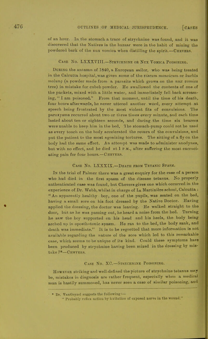 of an hour. In the stomach a trace of strychnine was found, and it was discovered that the Natives in the bazaar were in the habit of mixing the powdered bark of the mix vomica when distilling the spirit.—Chevers. Case No. LXXXVIIL—Strychnine or Nox Vomica Poisoning. Doring the autumn of 1840, a European sailor, who was being treated in the Calcutta hospital,was given some of the viscum monoicum or kuchla molung (a powder made from a parasite which grows on the nux vomica tree) in mistake for cnbeb powder. He swallowed the contents of one of the packets, mixed with a little water, and immediately fell back scream- ing,  I am poisoned. From that moment, until the time of his death, four honrs afterwards, he never uttered another word, every attempt at speech being frustrated by the most violent fits of convulsions. The paroxysms recurred abont two or three times every minute, and each time lasted about ten or eighteen seconds, and during the time six bearers were unable to keep him in the bed. The stomach-pump could not be used as every touch on the body accelerated the return of the convulsions, and put the patient to the most agonizing tortures. The sitting of a fly on the body had the same effect. An attempt was made to administer anodynes, but with no effect, and he died at 1 p.m., after suffering the most excruci- ating pain for four hours.—Chevers. Case No. LXXXIX.—Death from Tetanic Spasm. In the trial of Palmer there was a great enquiry for the case of a person who had died in the first spasm of the disease tetanus. No properly authenticated case Mas found, but Chevers gives one which occurred in the experience of Dr. Webb, whilst in charge of La Martiniere school, Calcutta : An apparently healthy boy, one of the pupils, was seated on the bed, having a small sore on his foot dressed by the Native Doctor. Having applied the dressing, the doctor was leaving. He walked straight to the door, but as he was passing out, heheai'd a noise from the bed. Turning he sa,w the boy supported on his head and his heels, the body being arched up in oposthotonic spasm. He ran to the bed, the body sank, and death was immediate. It is to be regretted that more information is not available regarding the nature of the sore which led to this remarkable case, which seems to be unique of its kind. Could these symptoms have been produced by strychnine having been mixed iu the dressing by mis- take ?*—Chrvers. Case No. XC.—Strychnine Poisoning. However striking and well-defined the picture of strychnine tetanus may be, mistakes in diagnosis are rather frequent, especially when a medical man is hastily summoned, has never seen a case of similar poisoning, and * Dr. VunGeyzel suggests the following !—  Probubly reflex action by irritation of exposed nerve in the wound.