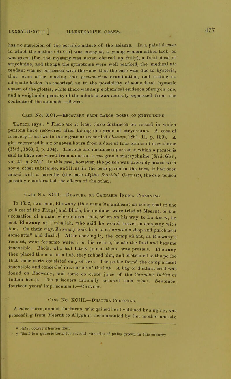 has no suspicion of the possible nature of the seizure. In a painful case in which tbe author (Blyth) was engaged, a young woman either took, or was given (for the mystery was never cleared up fully), a fatal dose of strychnine, and though the symptoms were well marked, the medical at- tendant was so possessed with the view that the case was due to hysteria, that even after making the post-mortem examination, and finding no adequate lesion, he theorized as to the possibility of some fatal hysteric spasm of the glottis, while there was ample chemical evidence of strychnine, and a weighable quantity of the alkaloid was actually separated from the contents of the stomach.—Blyth. Case No. XCI.—Recovery from large doses of Strychnine. Taylor says : There are at least three instances on record in which persons have recovered after taking one grain of strychnine. A case of recovery from two to three grains is recorded (Lancet, 1861, II, p. 169). A girl recovered in six or seven hours from a dose of four grains of strychnine (Ibid., 1863,1, p. 134). There is one instance reported in which a person is said to have recovered from a dose of seven grains of strychnine (Med. Oaz., vol. 41, p. 305). In this case, however, the poison was probably mixed with some other substance, and if, as in the case given in the text, it had been mixed with a narcotic (the case ofjthe Suicidal Chemist), the one poison possibly counteracted the effects of the other. Case No. XCII,—Dhatura or Cannabis Indica Poisoning. In 1852, two men, Bhowany (this name is significant as being that of the goddess of the Thugs) and Bhola, his nephew, were tried at Meerut, on the accusation of a man, who deposed that, when on his way to Lucknow, he met Bhowany at Umballah, who said he would travel in company with him. On their way, Bhowany took him to a bunneah's shop and purchased nomeatta* and dhall.f After cooking it, the complainant, at Bhowany's request, went for some water; on his return, he ate the food and became insensible. Bhola, who had lately joined them, was present. Bhowany then placed the man in a hut, they robbed him, and pretended to the police that their party consisted only of two. The police found the complainant insensible and concealed in a corner of the hut. A bag of dhatura seed was found on Bhowany, and some concrete juice of the Cannabis Indica or Indian hemp. The prisoners mutually accused each other. Sentence, fourteen years' imprisonment.—Chevers. Case No. XCIII.—Dhatura Poisoning. A prostitute, named Durbarnn, who gained her livelihood by singing, was proceeding from Meerut to Allyghur, accompanied by her mother and six * Atta, coarse wheaten flour. f Dhall is a generic term for several varieties of pulse grown iu this country.