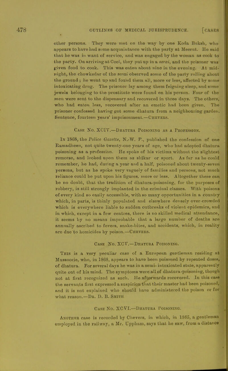 other personal They were met on the way by one Koda Buksh, wlio appeal's to have had some acquaintance with tlie piirty at Meernt. lie said that he was in want of service, and was engaged by the woman as cook to the party. On arriving at Coel, they put up in a serai, and the prisoner was given food to cook. This was eaten about nine in the evening. At mid- night, the chowkedar of the serai observed some of the party rolling about the gronnd ; he went up and found them all, more or less, affected by some intoxicating drug. The prisoner lay among them feigning sleep, nnd some jewels belougiug to the prostitute were found on his person. Four of the men were sent to the dispensary and recovered in three days. The others, who had eaten less, recovered after an emetic had been given. The prisoner confessed having got some dhatura from a neighbouring garden. Sentence, fourteen years' imprisonment.—Chevees. Case No. XCIV.—Dhatura Poisoning as a Profession. In 1868, the Police Gazette, N.-W. P., published the confession of one Ramadheen, not quite twenty-one years of age, who had adopted dhatura poisoning as a profession. He spoke of his victims without the slightest remorse, and looked upon them as shikar or sport. As far as he could remember, lie had, during a year and a half, poisoned about twenty-seven persons, but as he spoke very vngnely of families and persons, not much reliance could be put upon his figures, more or less. Altogether there can be no doubt, that the tradition of dhatura-poisoning, for the purposes of robbery, is still strongly implanted in the criminal classes. With poisons of every kind so easily accessible, with so many opportunities in a country which, in parts, is thinly populated and elsewhere densely over-crowded which is everywhere liable to sudden outbreaks of violent epidemics, and in which, except in a few centres, there is no skilled medical attendance, it seems by no means improbable that a large number of deaths are annually ascribed to fevers, snake-bites, and accidents, which, in reality are due to homicides by poison.—Chevers. Case No. XCV.—Dhatura Poisoning. This is a very pecnliar case of a European gentleman residing at Mussoorie, who, in 1868, appears to have been poisoned by repeated doses, of dhatura. For several days he was in a semi- intoxicated state, apparently quite out of his mind. The symptoms were all of dhatura-poisoning, though not at first recognized as such. He afterwards recovered. In this case the servants first expressed a suspicion that their master had been poisoned, and it is not explained who should have administered the poison or for what reason.—Dr. D. B. Smith Case No. XC VI.—Dhatura Poisoning. Another case is recorded by Chevers, in which, in 1865, a gentleman employed in the railway, a Mr. Upplmm, says that he saw, from a distance