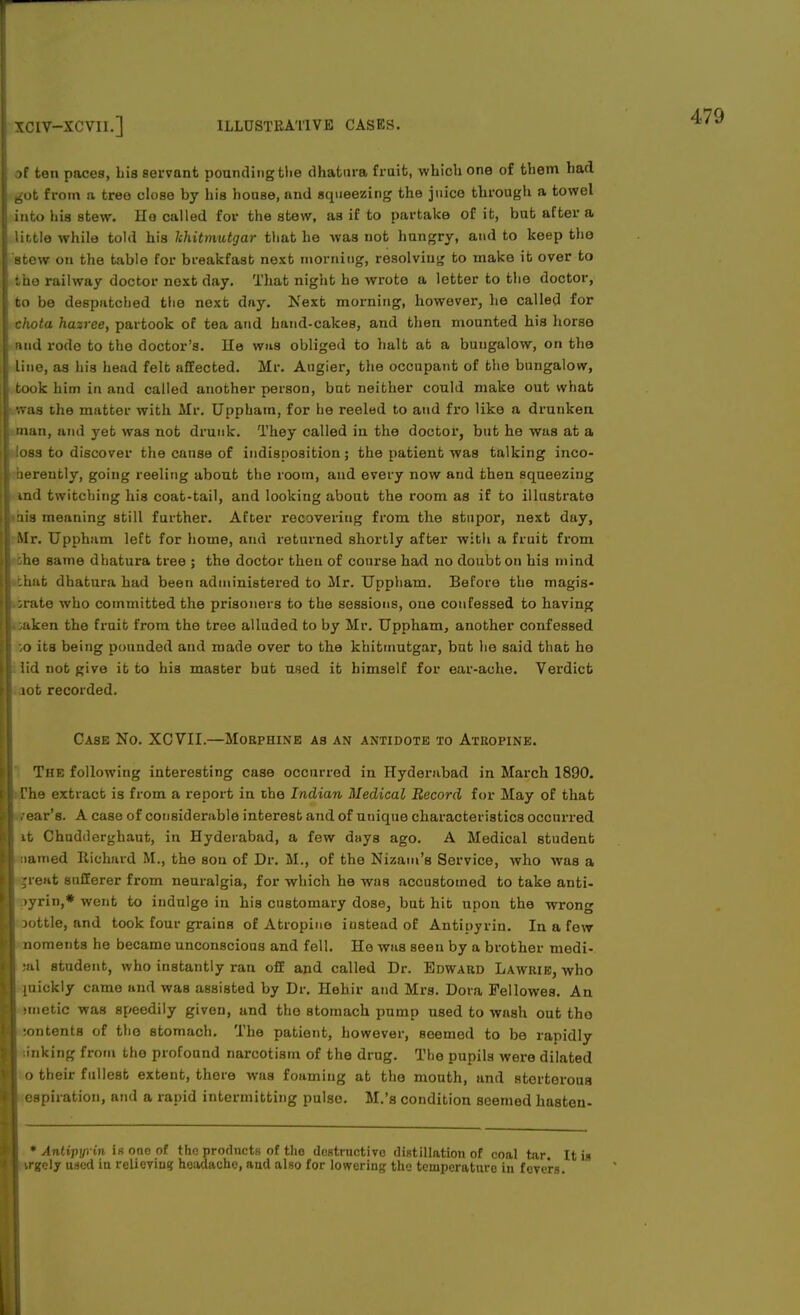 of ten paces, Lia servant pounding the dhatura fruit, which one of them had 6ot from a tree close by his house, and squeezing the juice through a towel into his stew. Ho called for the stew, as if to partake of it, but after a little while told his hhitmutgar that he was not hungry, and to keep the stew on the table for breakfast next morning, resolving to make it over to the railway doctor next day. That night he wrote a letter to the doctor, to be despatched the next day. Next morning, however, he called for chota hazree, partook of tea and hand-cakes, and then mounted his horse and rode to the doctor's, lie wus obliged to halt at a bungalow, on the line, as his head felt affected. Mr. Augier, the occupant of the bungalow, took him in and called another person, but neither could make out what was the matter with Mr. Uppham, for he reeled to and fro like a drunken man, and yet was not drunk. They called in the doctor, but he was at a loss to discover the cause of indisposition; the patient was talking inco- hereutly, going reeling about the room, and every now and then squeezing ind twitching his coat-tail, and looking about the room as if to illustrate ais meaning still further. After recovering from the stupor, next day, Mr. Uppham left for home, and returned shortly after with a fruit from she same dhatura tree ; the doctor then of course had no doubt on his mind I that dhatura had been administered to Air. Uppham. Before the magis- trate who committed the prisoners to the sessions, one confessed to having oaken the fruit from the tree alluded to by Mr. Uppham, another confessed ;o its being pounded and made over to the khitmutgar, but he said that he lid not give it to his master but used it himself for ear-ache. Verdict aot recorded. Case No. XCVII.—Morphine as an antidote to Atropine. The following interesting case occurred in Hyderabad in March 1890. rhe extract is from a report in the Indian Medical Record for May of that . ear's. A case of considerable interest and of unique characteristics occurred it Chudderghaut, in Hyderabad, a few days ago. A Medical Btudent named Richard II., the sou of Dr. M., of the Nizam's Service, who was a great sufferer from neuralgia, for which he was accustomed to take anti- >yrin,* went to indulge in his customary dose, but hit upon the wrong Dottle, and took four grains of Atropine instead of Antipyrin. In a few noments he became unconscious and fell. He was seen by a brother medi- ;al student, who instantly ran off and called Dr. Edward Lawrie, who mickly came and was assisted by Dr. Hehir and Mrs. Dora Fellowes. An mietic was speedily given, and the stomach pump used to wash out tho :ontents of tho stomach. The patient, however, seemed to be rapidly linking from the profound narcotism of the drug. The pupils were dilated o their fullest extent, there was foaming at the mouth, and stertorous espiration, and a rapid intermitting pulse. M.'s condition seemed hasten- * Antipyrin is one of tho products of the destructive distillation of coal tar. It i rgely used in relieving headache, and also for lowering the temperature in fevers.