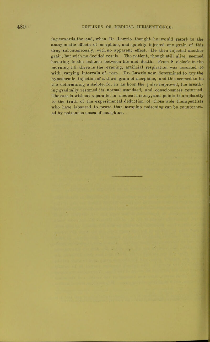 ing towards the end, when Dr. Lawrle thought he would resort to tba antagonistic effects of morphine, and quickly injected one grain of this drug subcntaneously, with no apparent effect. He then injected another grain, hut with no decided result. The patient, though still alive, seemed hovering in the balance between life and death. From 8 o'clock in the morning till three in the evening, artificial respiration was resorted to with varying intervals of rest. Dr. Lawrie now determined to try the hypodermic injection of a third grain of morphine, and this seemed to be the determining antidote, for in an hour the pulse improved, the breath- ing gradually resumed its normal standard, and consciousness returned. The case is without a parallel in medical history, and points triumphantly to the truth of the experimental deduction of those able therapeatista who have laboured to prove that atropine poisoning can be counteract- ed by poisonous doses of morphine.