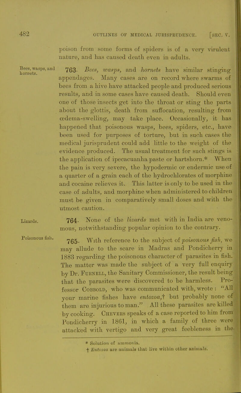 Bees, wasps, and hornets. Lizards. Poisonous fish. poison from some forms of spiders is of a very virulent nature, and has caused death even in adults. 763- Bees, ivasps, and hornets have similar stinging appendages. Many cases are on record where swarms of bees from a hive have attacked people and produced serious results, and in some cases have caused death. Should even one of those insects get into the throat or sting the parts about the glottis, death from suffocation, resulting from oedema-swelling, may take place. Occasionally, it has happened that poisonous wasps, bees, spiders, etc., have been used for purposes of torture, but in such cases the medical jurisprudent could add little to the weight of the evidence produced. The usual treatment for such stings is the application of ipecacuanha paste or hartshorn.* When the pain is very severe, the hypodermic or endermic use of a quarter of a grain each of the hydrochlorates of morphine and cocaine relieves it. This latter is only to be used in the case of adults, and morphine when administered to children must be given in comparatively small doses and with the utmost caution. 764- None of the lizards met with in India are veno- mous, notwithstanding popular opinion to the contrary. 765- With reference to the subject of poisonous fall, we may allude to the scare in Madras and Pondicherry in 1883 regarding the poisonous character of parasites in fish. The matter was made the subject of a very full enquiry by Dr. Furnell, the Sanitary Commissioner, the result being that the parasites were discovered to be harmless. Pro-' fessor Cobbold, who was communicated with, wrote : All your marine fishes have entozoa,i but probably none of< them are injurious toman/' All these parasites are killed by cooking. Chevers speaks of a case reported to him from Pondicherry in 1861, in which a family of three were; attacked with vertigo and very great feebleness in the< * Solution of ammonia. f Entozoa are animals that live within other animals.