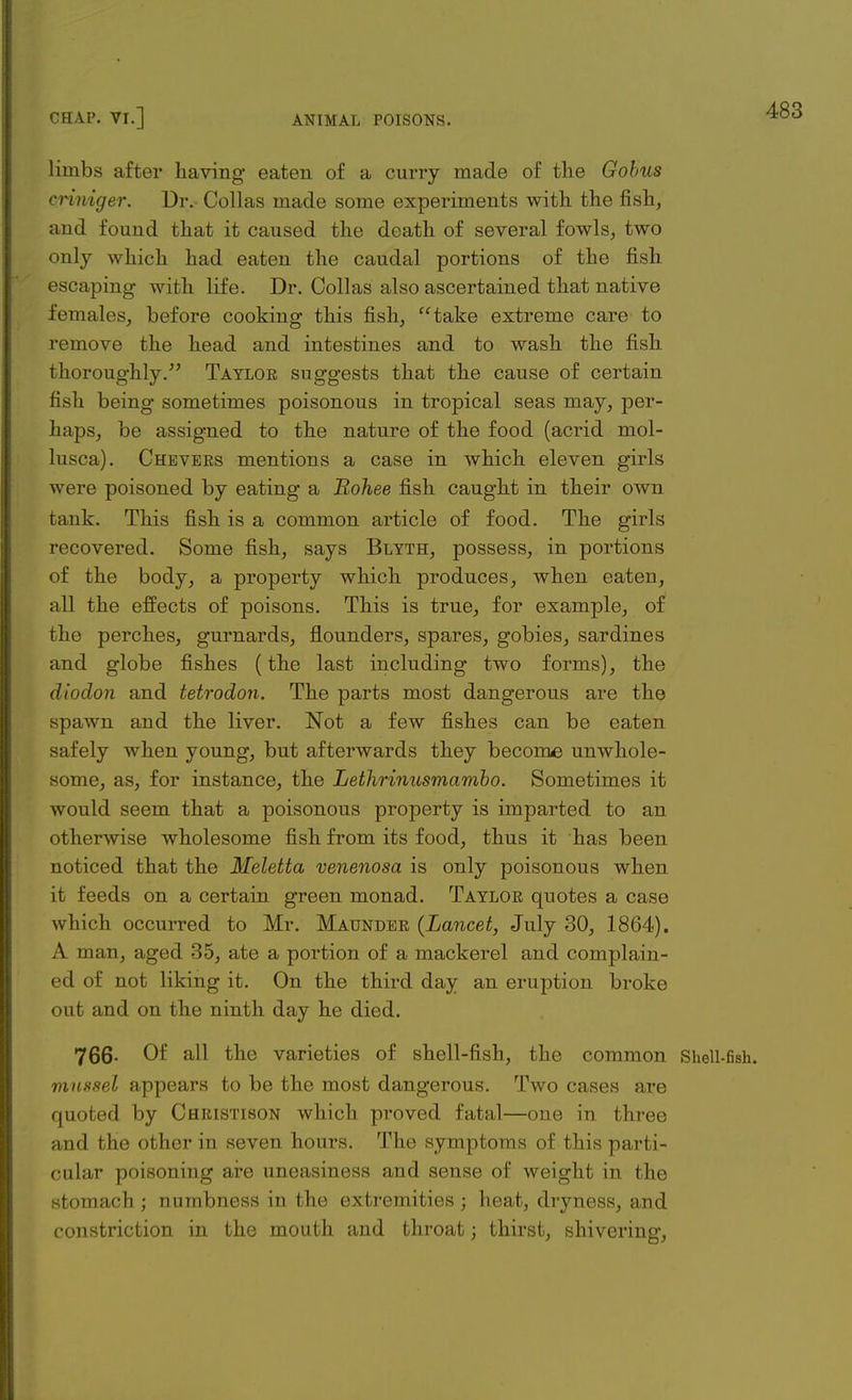 limbs after having eaten of a curry made of the Gobus criniger. Dr. Collas made some experiments with the fish, and found that it caused the death of several fowls, two only which had eaten the caudal portions of the fish escaping with life. Dr. Collas also ascertained that native females, before cooking this fish, take extreme care to remove the head and intestines and to wash the fish thoroughly/' Taylor suggests that the cause of certain fish being sometimes poisonous in tropical seas may, per- haps, be assigned to the nature of the food (acrid mol- lusca). Chevers mentions a case in which eleven girls were poisoned by eating a Bohee fish caught in their own tank. This fish is a common article of food. The girls recovered. Some fish, says Blyth, possess, in portions of the body, a property which produces, when eaten, all the effects of poisons. This is true, for example, of the perches, gurnards, flounders, spares, gobies, sardines and globe fishes (the last including two forms), the diodon and tetrodon. The parts most dangerous are the spawn and the liver. Not a few fishes can be eaten safely when young, but afterwards they become unwhole- some, as, for instance, the Lethrinusmambo. Sometimes it would seem that a poisonous property is imparted to an otherwise wholesome fish from its food, thus it has been noticed that the Meletta venenosa is only poisonous when it feeds on a certain green monad. Taylor quotes a case which occurred to Mr. Maunder (Lancet, July 30, 1864). A man, aged 35, ate a portion of a mackerel and complain- ed of not liking it. On the third day an eruption broke out and on the ninth day he died. 766- Of all the varieties of shell-fish, the common Shell-fish. mussel appears to be the most dangerous. Two cases are quoted by Christison which proved fatal—one in three and the other in seven hours. The symptoms of this parti- cular poisoning are uneasiness and sense of weight in the stomach ; numbness in the extremities j heat, dryness, and constriction in the mouth and throat; thirst, shivering,