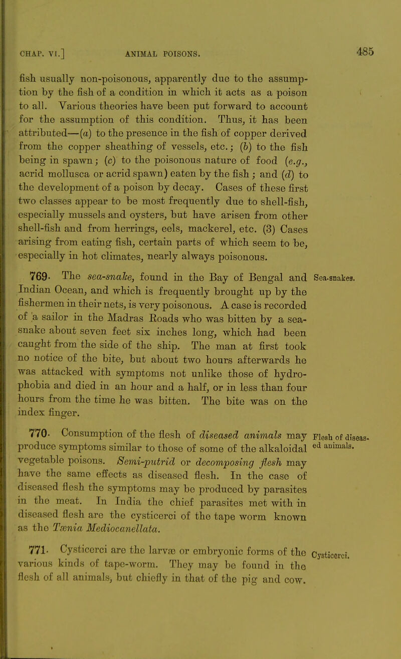 fish usually non-poisonous, apparently due to the assump- tion by the fish of a condition in which it acts as a poison to all. Various theories have been put forward to account for the assumption of this condition. Thus, it has been attributed—(a) to the presence in the fish of copper derived from the copper sheathing of vessels, etc.; (6) to the fish being in spawn; (c) to the poisonous nature of food (e.g., acrid mollusca or acrid spawn) eaten by the fish; and (d) to the development of a poison by decay. Cases of these first two classes appear to be most frequently due to shell-fish, especially mussels and oysters, but have arisen from other shell-fish and from herrings, eels, mackerel, etc. (3) Cases arising from eating fish, certain parts of which seem to be, especially in hot climates, nearly always poisonous. 769- The sea-snahe, found in the Bay of Bengal and Sea.snakea. Indian Ocean, and which is frequently brought up by the fishermen in their nets, is very poisonous. A case is recorded of a sailor in the Madras Eoads who was bitten by a sea- snake about seven feet six inches long, which had been caught from the side of the ship. The man at first took no notice of the bite, but about two hours afterwards he was attacked with symptoms not unlike those of hydro- phobia and died in an hour and a half, or in less than four hours from the time he was bitten. The bite was on the index finger. 770- Consumption of the flesh of diseased animals may Flesh of dlaeas- produce symptoms similar to those of some of the alkaloidal ed auima's. vegetable poisons. Semi-putrid or decomposing flesh may have the same effects as diseased flesh. In the case of diseased flesh the symptoms may be produced by parasites in the meat. In India the chief parasites met with in diseased flesh are the cysticerci of the tape worm known as the Tsenia Mediocanellata. 771. Cysticerci are the larvaa or embryonic forms of the Cysticerci. various kinds of tape-worm. They may be found in the flesh of all animate, but chiefly in that of the pig and cow.