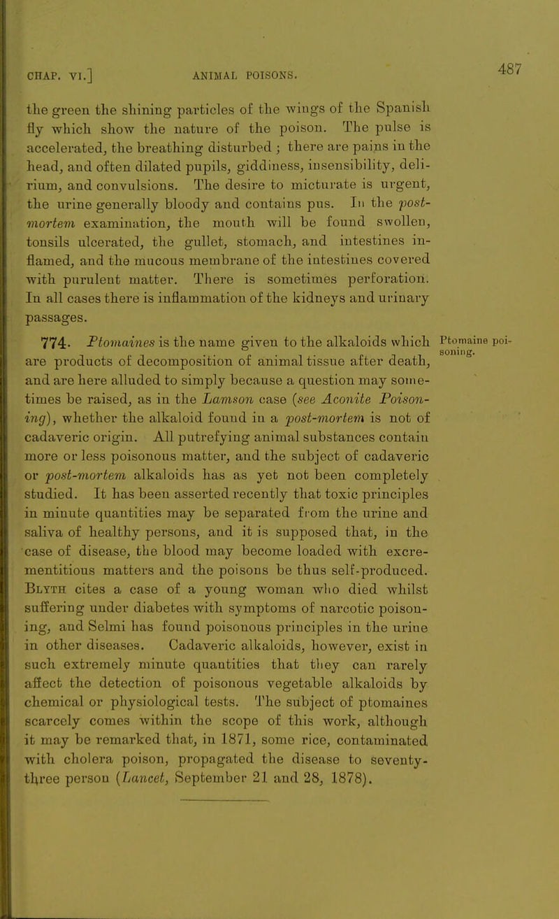 the green the shining particles of the wings of the Spanish % which show the nature of the poison. The pulse is accelerated, the breathing disturbed ; there are pains in the head, and often dilated pupils, giddiness, insensibility, deli- rium, and convulsions. The desire to micturate is urgent, the urine generally bloody and contains pus. In the post- mortem examination, the mouth will be found swollen, tonsils ulcei-ated, the gullet, stomach, and intestines in- flamed, and the mucous membrane of the intestines covered with purulent matter. There is sometimes perforation. In all cases there is inflammation of the kidneys and urinary passages. 774- Ptomaines is the name given to the alkaloids which Ptomaine poi- are products of decomposition of animal tissue after death, and are here alluded to simply because a question may some- times be raised, as in the Lam-son case {see Aconite Poison- ing), whether the alkaloid found in a post-mortem is not of cadaveric origin. All putrefying animal substances contain more or less poisonous matter, and the subject of cadaveric or post-mortem alkaloids has as yet not been completely studied. It has been asserted recently that toxic principles in minute quantities may be separated from the urine and saliva of healthy persons, and it is supposed that, in the case of disease, the blood may become loaded with excre- mentitious matters and the poisons be thus self-produced. Blyth cites a case of a young woman who died whilst suffering under diabetes with symptoms of narcotic poison- ing, and Selmi has found poisonous principles in the urine in other diseases. Cadaveric alkaloids, however, exist in such extremely minute quantities that they can rarely affect the detection of poisonous vegetable alkaloids by chemical or physiological tests. The subject of ptomaines scarcely comes within the scope of this work, although it may be remarked that, in 1871, some rice, contaminated with cholera poison, propagated the disease to seventy- three person {Lancet, September 21 and 28, 1878).