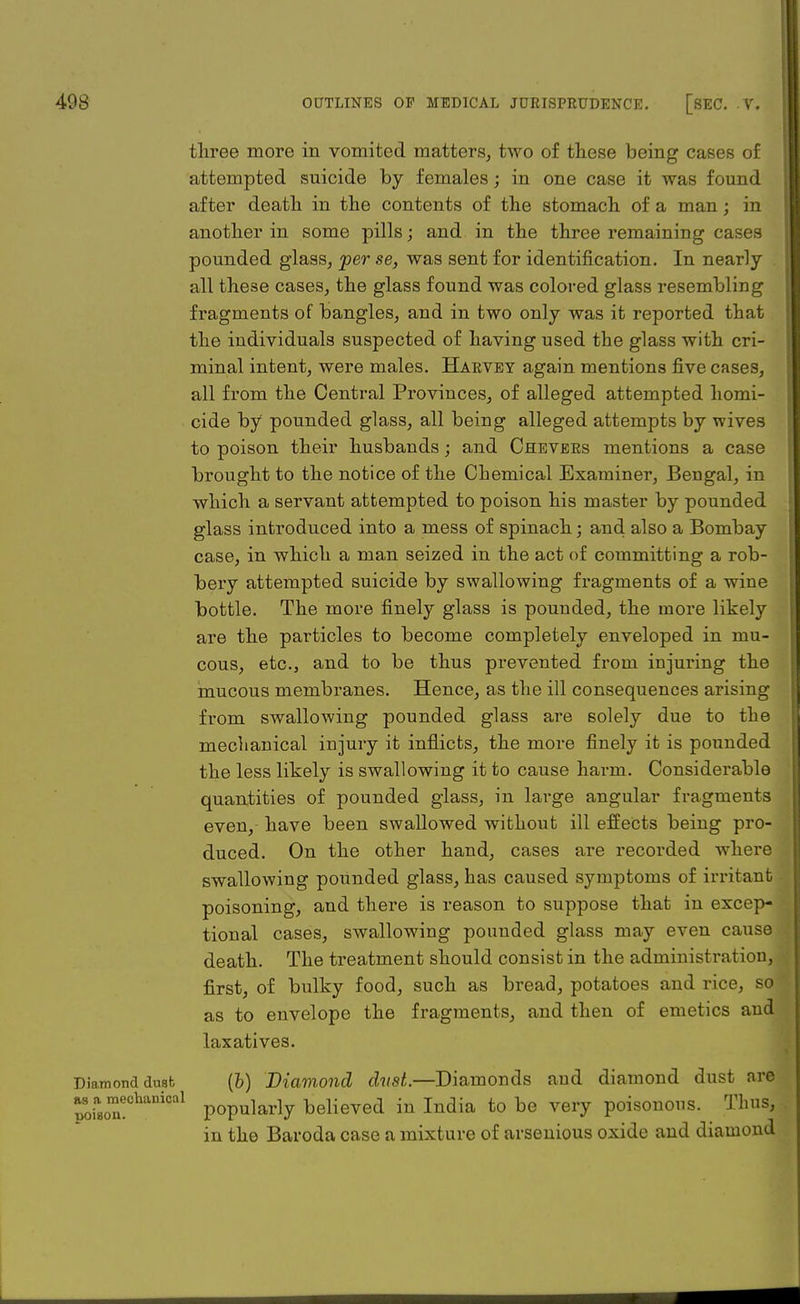 three more in vomited matters, two of these being cases of attempted suicide by females; in one case it was found after death in the contents of the stomach of a man; in another in some pills; and in the three remaining cases pounded glass, per se, was sent for identification. In nearly all these cases, the glass found was colored glass resembling fragments of bangles, and in two only was it reported that the individuals suspected of having used the glass with cri- minal intent, were males. Harvey again mentions five cases, all from the Central Provinces, of alleged attempted homi- cide by pounded glass, all being alleged attempts by wives to poison their husbands; and Chevers mentions a case brought to the notice of the Chemical Examiner, Bengal, in which a servant attempted to poison his master by pounded glass introduced into a mess of spinach; and also a Bombay case, in which a man seized in the act of committing a rob- bery attempted suicide by swallowing fragments of a wine bottle. The more finely glass is pounded, the more likely are the particles to become completely enveloped in mu- cous, etc., and to be thus prevented from injuring the mucous membranes. Hence, as the ill consequences arising from swallowing pounded glass are solely due to the meclianical injury it inflicts, the more finely it is pounded the less likely is swallowing it to cause harm. Considerable quantities of pounded glass, in large angular fragments even, have been swallowed without ill effects being pro- duced. On the other hand, cases are recorded where swallowing pounded glass, has caused symptoms of irritant poisoning, and there is reason to suppose that in excep- tional cases, swallowing pounded glass may even cause death. The treatment should consist in the administration, first, of bulky food, such as bread, potatoes and rice, so as to envelope the fragments, and then of emetics and laxatives. Diamond duab (h) Diamond dust.—Diamonds and diamond dust are ^i»o™!Cbanical popularly believed in India to be very poisonous. Thus, in the Baroda case a mixture of arsenious oxide and diamond