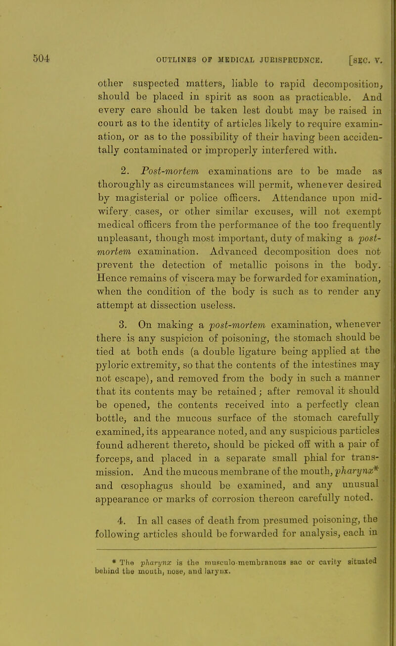 other suspected matters, liable to rapid decomposition, should be placed in spirit as soon as practicable. And every care should be taken lest doubt may be raised in court as to the identity of articles likely to require examin- ation, or as to the possibility of their having been acciden- tally contaminated or improperly interfered with. 2. Post-mortem examinations are to be made as thoroughly as circumstances will permit, whenever desired by magisterial or police officers. Attendance upon mid- wifery, cases, or other similar excuses, will not exempt medical officers from the performance of the too frequently unpleasant, though most important, duty of making a 'post- mortem examination. Advanced decomposition does not prevent the detection of metallic poisons in the body. Hence remains of viscera may be forwarded for examination, when the condition of the body is such as to render any attempt at dissection useless. 3. On making a post-mortem examination, whenever there is any suspicion of poisoning, the stomach should be tied at both ends (a double ligature being applied at the pyloric extremity, so that the contents of the intestines may not escape), and removed from the body in such a manner that its contents may be retained; after removal it should be opened, the contents received into a perfectly clean bottle, and the mucous surface of the stomach carefully examined, its appearance noted, and any suspicious particles found adherent thereto, should be picked off with a pair of forceps, and placed in a separate small phial for trans- mission. And the mucous membrane of the mouth, pharynx* and oesophagus should be examined, and any unusual appearance or marks of corrosion thereon carefully noted. 4. In all cases of death from presumed poisoning, the following articles should be forwarded for analysis, each in * The pharynx is the musculo-membranous sac or cavity situated behind the mouth, nose, and larynx.