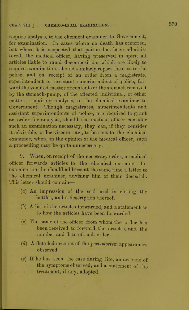 require analysis, to the chemical examiner to Government, for examination. In cases where no death has occurred, but where it is suspected that poison has been adminis- tered, the medical officer, having preserved in spirit all articles liable to rapid decomposition, which are likely to require examination, should similarly report the case to the police, and on receipt of an order from a magistrate, superintendent or assistant superintendent of police, for- ward the vomited matter or contents of the stomach removed by the stomach-pump, of the affected individual, or other matters requiring analysis, to the chemical examiner to Government. Though magistrates, superintendents and assistant superintendents of police, are required to grant an order for analysis, should the medical officer consider such an examination necessary, they can, if they consider it advisable, order viscera, etc., to be sent to the chemical examiner, when, in the opinion of the medical officer, such a proceeding may be quite unnecessary. 9. When, on receipt of the necessary order, a medical officer forwards articles to the chemicul examiner for examination, he should address at the same time a letter to the chemical examiner, advising him of their despatch. This letter should contain— (a) An impression of the seal used in closing the bottles, and a description thereof. (b) A list of the articles forwarded, and a statement as to how the articles have been forwarded. (c) The name of the officer from whom the order has been received to forward the articles, and the number and date of such order. (d) A detailed account of the post-mortem appearances observed. (e) If he has seen the case during life, an account of the symptoms observed, and a statement of the treatment, if any, adopted.