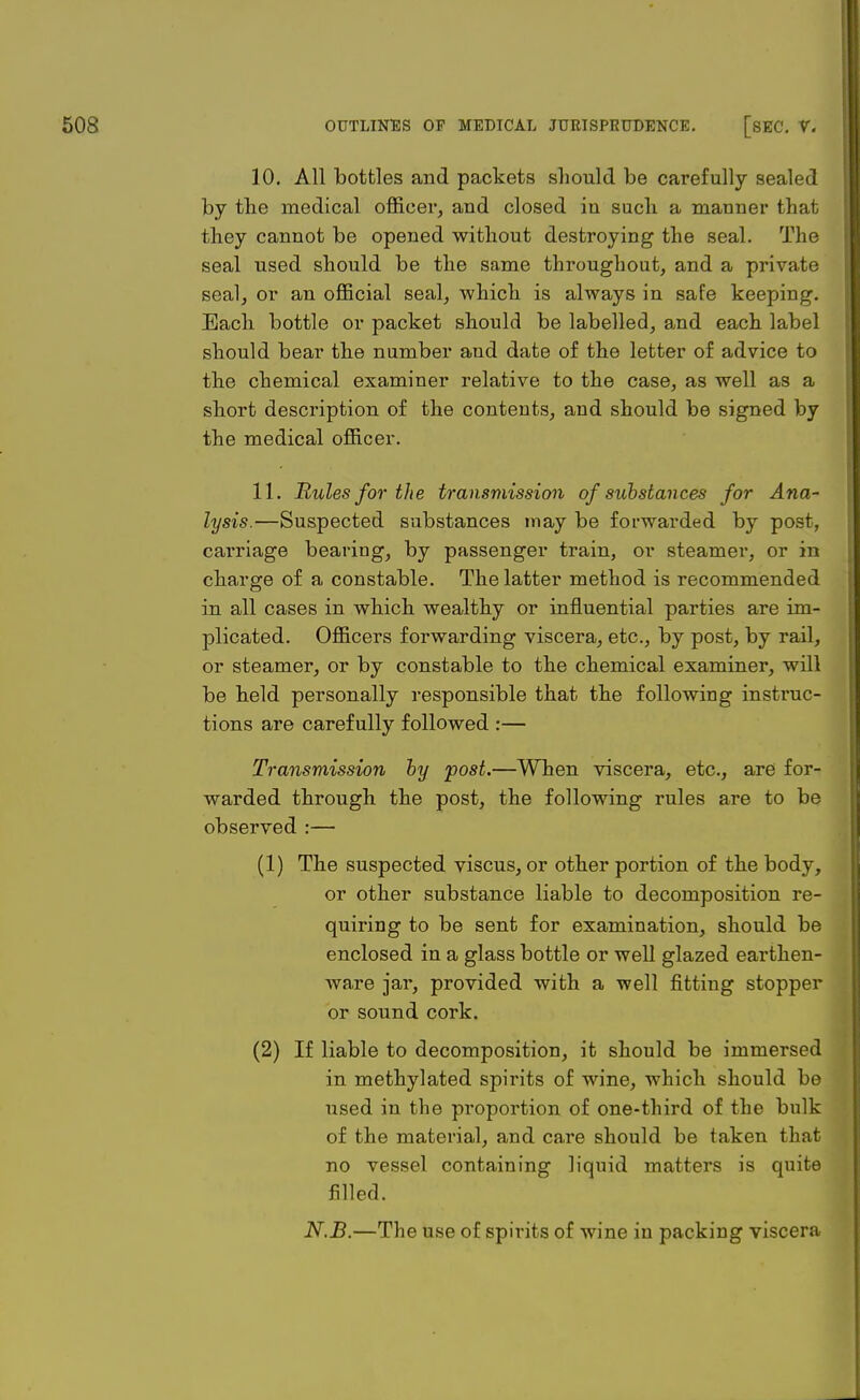 10. All bottles and packets should be carefully sealed by the medical officer, and closed in such a manner that they cannot be opened without destroying the seal. The seal used should be the same throughout, and a private seal, or an official seal, which is always in safe keeping. Each bottle or packet should be labelled, and each label should bear the number and date of the letter of advice to the chemical examiner relative to the well as a short description of the contents, and should be signed by the medical officer. 11. Rules for the transmission of substances for Ana- lysis.—Suspected substances may be forwarded by post, carriage bearing, by passenger train, or steamer, or in charge of a constable. The latter method is recommended in all cases in which wealthy or influential parties are im- plicated. Officers forwarding viscera, etc., by post, by rail, or steamer, or by constable to the chemical examiner, will be held personally responsible that the following instruc- tions are carefully followed :— Transmission by post.—When viscera, etc., are for- warded through the post, the following rules are to be observed :— (1) The suspected viscus, or other portion of the body, or other substance liable to decomposition re- quiring to be sent for examination, should be enclosed in a glass bottle or well glazed earthen- ware jar, provided with a well fitting stopper or sound cork. (2) If liable to decomposition, it should be immersed in methylated spirits of wine, which should be used in the proportion of one-third of the bulk of the material, and care should be taken that no vessel containing liquid matters is quite filled. N.B.—The use of spirits of wine in packing viscera