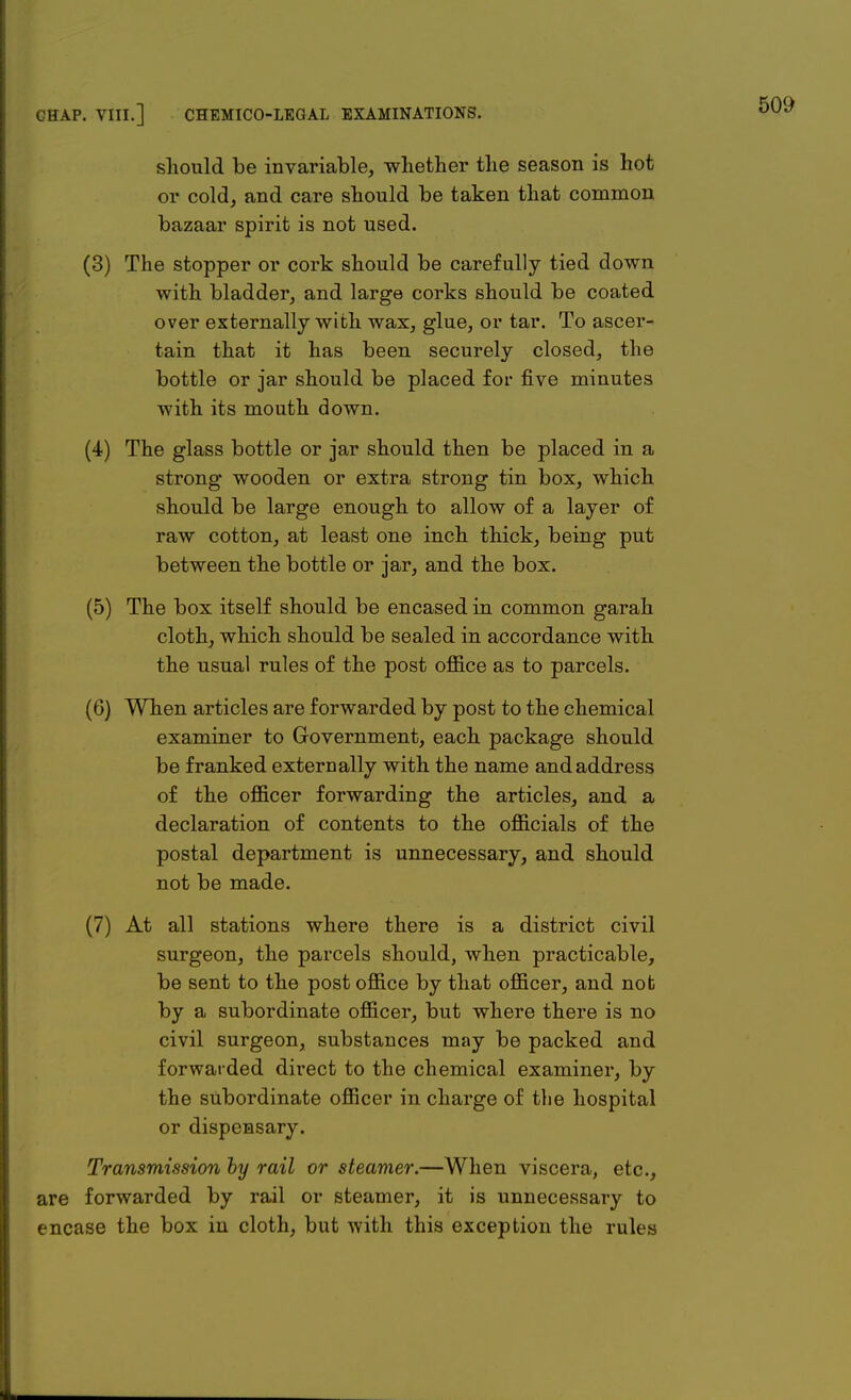 should be invariable, whether the season is hot or cold, and care should be taken that common bazaar spirit is not used. (3) The stopper or cork should be carefully tied down with bladder, and large corks should be coated over externally with wax, glue, or tar. To ascer- tain that it has been securely closed, the bottle or jar should be placed for five minutes with its mouth down. (4) The glass bottle or jar should then be placed in a strong wooden or extra strong tin box, which should be large enough to allow of a layer of raw cotton, at least one inch thick, being put between the bottle or jar, and the box. (5) The box itself should be encased in common garah cloth, which should be sealed in accordance with the usual rules of the post office as to parcels. (6) When articles are forwarded by post to the chemical examiner to Government, each package should be franked externally with the name and address of the officer forwarding the articles, and a declaration of contents to the officials of the postal department is unnecessary, and should not be made. (7) At all stations where there is a district civil surgeon, the parcels should, when practicable, be sent to the post office by that officer, and not by a subordinate officer, but where there is no civil surgeon, substances may be packed and forwarded direct to the chemical examiner, by the subordinate officer in charge of the hospital or dispensary. Transmission by rail or steamer.—When viscera, etc., are forwarded by rail or steamer, it is unnecessary to encase the box in cloth, but with this exception the rules