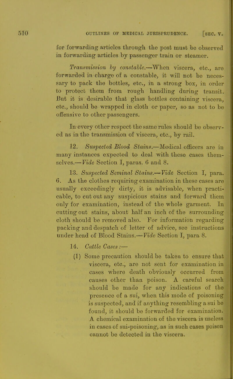 for forwarding articles through the post must be observed in forwarding articles by passenger train or steamer. Transmission by constable.—When viscera, etc., are forwarded in charge of a constable, it will not be neces- sary to pack the bottles, etc., in a strong box, in order to protect them from rough handling during transit. But it is desirable that glass bottles containing viscera, etc., should be wrapped in cloth or paper, so as not to be offensive to other passengers. In every other respect the same rules should be observ- ed as in the transmission of viscera, etc., by rail. 12. Suspected Blood Stains.—Medical officers are in many instances expected to deal with these cases them- selves.— Vide Section I, paras. 6 and 8. 13. Suspected Seminal Stains.— Vide Section I, para. 6. As the clothes requiring examination in these cases are usually exceedingly dirty, it is advisable, when practi- cable, to cut out any suspicious stains and forward them only for examination, instead of the whole garment. In cutting out stains, about half an inch of the surrounding cloth should be removed also. For information regarding packing and despatch of letter of advice, see instructions under head of Blood Stains.—Vide Section I, para 8. 14. Cattle Cases :— (1) Some precaution should be taken to ensure that viscera, etc., are not sent for examination in cases where death obviously occurred from causes other than poison. A careful search should be made for any indications of the presence of a sui, when this mode of poisoning is suspected, and if anything resembling a sui be found, it should be forwarded for examination. A chemical examination of the viscera is useless in cases of sui-poisoning, as in such cases poison cannot be detected in the viscera.