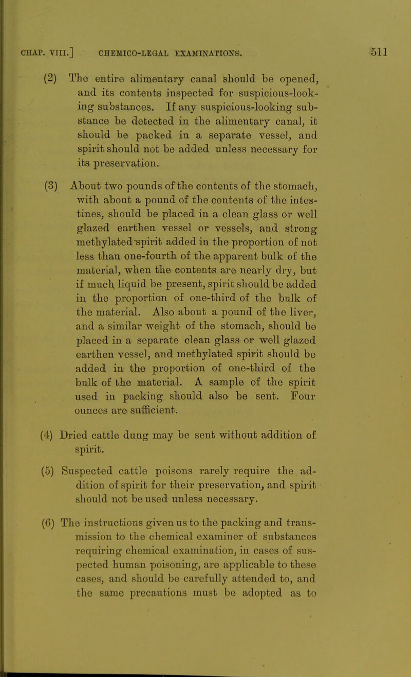 (2) The entire alimentary canal should be opened, and its contents inspected for suspicious-look- ing substances. If any suspicious-looking sub- stance be detected in the alimentary canal, ib should be packed in a separate vessel, and spirit should not be added unless necessary for its preservation. (3) About two pounds of the contents of the stomach, with about a pound of the contents of the intes- tines, should be placed in a clean glass or well glazed earthen vessel or vessels, and strong methylated spirit added in the proportion of not less than one-fourth of the apparent bulk of the material, when the contents are nearly dry, but if much, liquid be present, spirit should be added in the proportion of one-third of the bulk of the material. Also about a pound of the liver, and a similar weight of the stomach, should be placed in a separate clean glass or well glazed earthen vessel, and methylated spirit should be added in the proportion of one-third of the bulk of the material. A sample of the spirit used in packing should also be sent. Four ounces are sufficient. (4) Dried cattle dung may be sent without addition of spirit. (5) Suspected cattle poisons rarely require the ad- dition of spirit for their preservation, and spirit should not be used unless necessary. (6) The instructions given us to the packing and trans- mission to the chemical examiner of substances requiring chemical examination, in cases of sus- pected human poisoning, are applicable to these rases, and should be carefully attended to, and the same precautions must be adopted as to