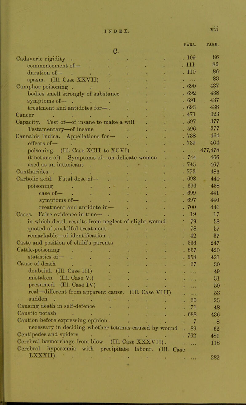 PARA. PAGK. Cadaveric rigidity ...... ICQ 86 commencement of— ..... 111 86 duration ot— ...... 11 A . 1IU OO spasm, (ill. Case AAV 11) .... 83 C amphor poisoning ...... 40/ bodies smell strongly of substance symptoms or— ...... . oyi £i!OI treatment and antidotes for—.... . vjoO TOO Cancer ....... . 'it i. Capacity. lest or—or insane to make a will . oy/ Of 1 Testamentary—of insane .... . Oi7U S77 Cannabis Indica. Appellations for— eirects or— ...... *7QO . iov • • /Til .-. _ VffTT i V/^1TTT\ poisoning. (111. Case XUI1 toXUVl) 4//,4</o (tincture of). Symptoms of—on delicate women 1A A . /44 400 used as an intoxicant . . . • . . . t 40 < Cantharides ....... . 776 4oo Carbolic acid. Fatal dose of— .... . oyo a An poisoning una . byb case or— ...... . oyy A At 441 symptoms of— ..... . oy / a a n 44U treatment and antidote in— . IVU A At 441 Cases. False evidence in true— .... t Cl 19 17 in which, death results from neglect of slight wound •70 IV KQ OO quoteu. or unsKiirui creaimenu .... 7Q /o 0/ remarkable—or identification .... . 42 37 Caste and position ot child s parents . 336 247 Cattle-poisoning ...... . 657 420 statistics or— . 658 421 Cause of death ...... . 37 30 doubtrul. (ill. base 111) .... 49 mistaken, (in. uase V.) . 51 TVnn ft 1*1 I'VI /\ /J /Ill I'n n n I X / \ presumea.. (in. v^ase l V / . . . 50 reai—ciinerent> rrom apparent cause, (in. uase V 111) 53 . 30 25 Causing death in self-defence .... . 71 48 Caustic potash ...... . 688 436 caution uerore expressing opinion .... 7 8 necessary in deciding whether tetanus caused by wound . 89 62 Centipedes and spiders ..... . 762 a at 481 Cerebral haemorrhage from blow. (111. Case XXXVII). 118 Cerebral hyperemia with precipitate labour. (111. Case LXXXII) • 282