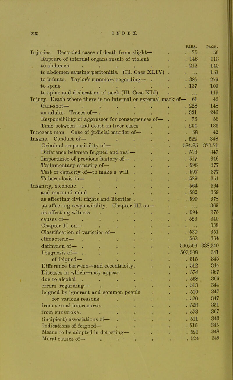 PAHA. PACE. Injuries. Kecorded cases of death from slight— *1 £ . 75 56 Bupture of internal organs result of violent . 146 113 to abdomen ..... . 212 140 to abdomen causing peritonitis. (111. Case XLIV) . 151 to infants. Taylor's summary regarding— . . 385 279 to spine . • . . 137 109 to spine and dislocation of neck (111. Case XLI) 119 Injury. Death where there is no internal or external mark of— 61 42 Gun-shot— . 228 148 on adults. Traces of— . . 331 246 T?,Pdnnn ciiViilif'.T7r of fl,o'0'VP^Pl^T, fni™ potikppiiiptippq nf— 76 56 Tiirift between——and death in liver cases . 204 136 iTmnpPTif. TYictn IjPi.cip of mniPifl] nniTnpr nf ■ IIIIIULCHU XXXCuXX* V^CuOC Ul 1 I IALJ.H ill XXXLiX U.CX VJ1 ■ • 42 Insane Oondnct of— 522 • — — 348 Criminal responsibility of— . . . 584-85 o/U-71 Difference between feigned and real— . 518 347 Importance of previous history of— . . 517 OA R Testamentary capacity of— . . . . 596 '■VII Test of capacity of—to make a will . . 597 '1*1*1 oi I Tuberculosis in— ■ > . . . 529 351 Inaanitv. alcoholic 564 364 and unsound mind CVXlVl lA.IXIjVw' H.11VI J.JL imvt • • • • • . 582 369 o,q fl,PFpptlTl nr PlT7l1 TM D*Tltd QT\ f\ llllPT*tlPQ 0>0 CuXXCOUXXXti 1>X V XX i JlglLUO lulU xxucx uxco • • • 599 378 q a q Tppp-'f'.m nr voonnn ai if.\r I, n a V4f dv T T T oyi —■ do tfcxlCOulxig x Co UUxXoxUxxxu V • V^xIctUUCi XXX Uxl^^ • 369 no flfrP^tmrr TxnivnpQCf dio ctxx.cOulxig WJLUxlCoo • • • • * 594 0*JK o/o causes of— . 523 OAQ Chaoter II on— . OOQ ooo Classification of varieties of— . • . 530 OOl 562 OR A oo4 definition of— ...... 500,506 OOO O A A 338,340 Diagnosis of— ...... 507,508 O A 1 341 of feigned— .... . 515 345 Difference between—and eccentricity. . 512 344 Diseases in which—may appear . 574 367 due to alcohol ...... . 568 ORR OOO errors regarding— ..... . 513 OA A feigned by ignorant and common people . 519 OA *1 for various reasons .... . 520 347 from sexual intercourse. .... . 528 351 from sunstroke. ..... . 573 367 (incipient) associations of— .... . 511 343 Indications of feigned— .... . 516 345 Means to be adopted in detecting— . . 521 348 Moral causes of— • . 524 349