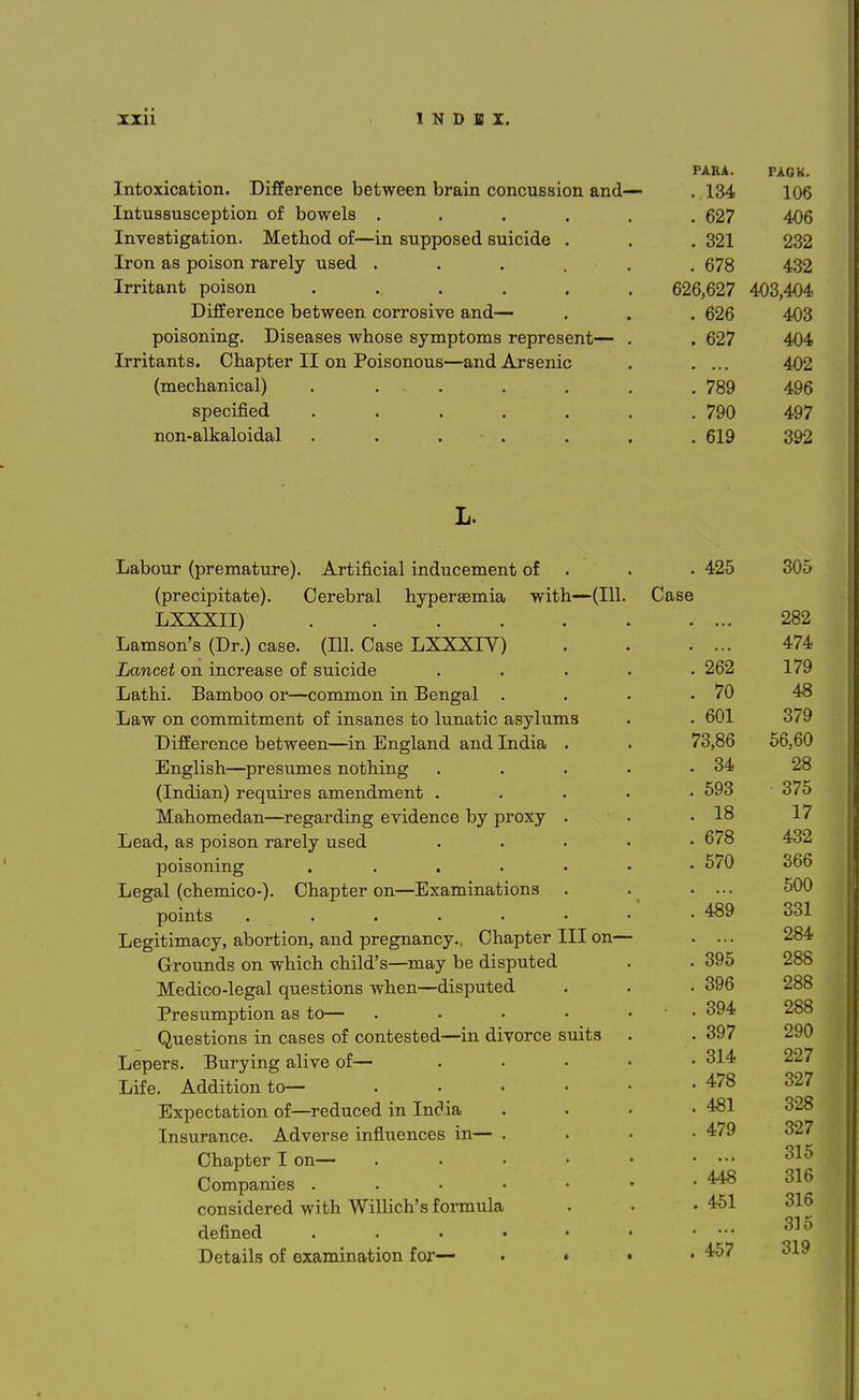 Intoxication. Difference between brain concussion and Intussusception of bowels . Investigation. Method of—in supposed suicide Iron as poison rarely used . Irritant poison .... Difference between corrosive and— poisoning. Diseases whose symptoms represent— Irritants. Chapter II on Poisonous—and Arsenic (mechanical) ..... specified ..... non-alkaloidal ..... L. Labour (premature). Artificial inducement of (precipitate). Cerebral hyperemia with—(111. LXXXII) .... Lamson's (Dr.) case. (111. Case LXXXIV) Lancet on increase of suicide Lathi. Bamboo or—common in Bengal . Law on commitment of insanes to lunatic asylums Difference between—in England and India English—presumes nothing (Indian) requires amendment . Mahomedan—regarding evidence by proxy Lead, as poison rarely used poisoning .... Legal (chemico-). Chapter on—Examinations points . Legitimacy, abortion, and pregnancy., Chapter III on— Grounds on which child's—may be disputed Medico-legal questions when—disputed Presumption as to— Questions in cases of contested—in divorce suits Lepers. Burying alive of— Life. Addition to— Expectation of—reduced in India Insurance. Adverse influences in— Chapter I on— Companies . considered with Willich's formula defined Details of examination for— PARA. PAGK. t O A . lo4 106 . 627 406 . 321 232 . 678 432 626,627 403,404 . 626 403 . ' < 402 . 789 496 . 790 497 . 619 392 . 425 ovo ise . ... 282 . ... 474 . 262 179 . 70 48 . 601 379 73,86 56,60 . 34 28 . 593 375 . 18 17 . 678 432 . 570 366 . ... f f\c\ 500 . 489 331 . ... 284 . 395 288 . 396 288 . 394 288 . 397 290 . 314 227 . 478 327 . 481 328 . 479 327 315 . 448 316 . 451 316 315 . 457 319