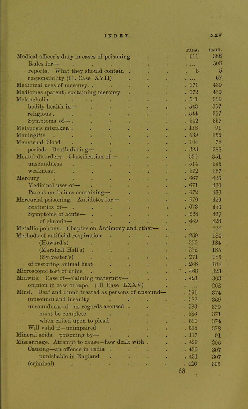 PARA. PAGE. Medical officer s duty m cases of poisoning . 611 388 Rules tor— ...... • • • • t AO 503 i ^TTI 111 1 1 1 i * reports. What they should contain . 5 5 responsibility (111. Case XVII) 67 Medicinal uses of mercury . . 671 430 Medicines (patent) containing mercury . 672 430 Melancholia . . . 541 356 1 1*1 1 lj.1 • bodily health m— ..... f A O . 543 357 religious ....... . 544 357 bj^mptoms ot— ...... . 542 357 Melanosis mistaken ...... . 118 91 Meningitis ... .... cork oe/3 o5o ~» AT 111 1 Menstrual blood TAJ . 104 /8 period. Death during— .... O AO . 393 288 Mental disorders. Classification of— A . 530 ool unsoundness ...... . 514 O A K 345 weakness ....... . 572 367 Mercury ....... . 667 426 Medicinal uses of— ..... am . 0/1 a on Patent medicines containing— . 672 J OA 430 Mercurial poisoning. Antidotes for— . Oi U Statistics of— ...... . 673 430 bymptoms or acute— ..... . boo 427 of chronic— . . . * . 669 428 Metallic poisons. Chapter on Antimony and other— • ■ A O A 424 Methods ox artificial respiration .... . 269 184 (Howard's) ..... . 270 184 (Marshall Hall's) ... . 272 185 (Sylvester's) ..... . 271 185 of restoring animal heat .... . 268 184 Microscopic test of urine . 468 323 Hf 1*1? /I ft -| • • I •! Midwife. Case of—claiming maternity— . 421 303 opinion m case of rape (111 Case Laav) 262 Mmd. Dear and dumb treated as persons ot unsound— . 591 374 (unsound) and insanity .... . 582 369 1 i? J 1 unsoundness ot—as regards accused . . 583 370 1-1 1 L must be complete .... . 586 371 when called upon to plead . . . . . 090 O^ A 374 Will valid if—unimpaired .... . 598 378 Mineral acids, poisoning by— . 117 91 Miscarriage. Attempt to cause—how dealt with . . 429 306 Causing—an offence in India .... . 430 307 punishable in England .... . 431 307 (criminal) ...... . 426 305 68