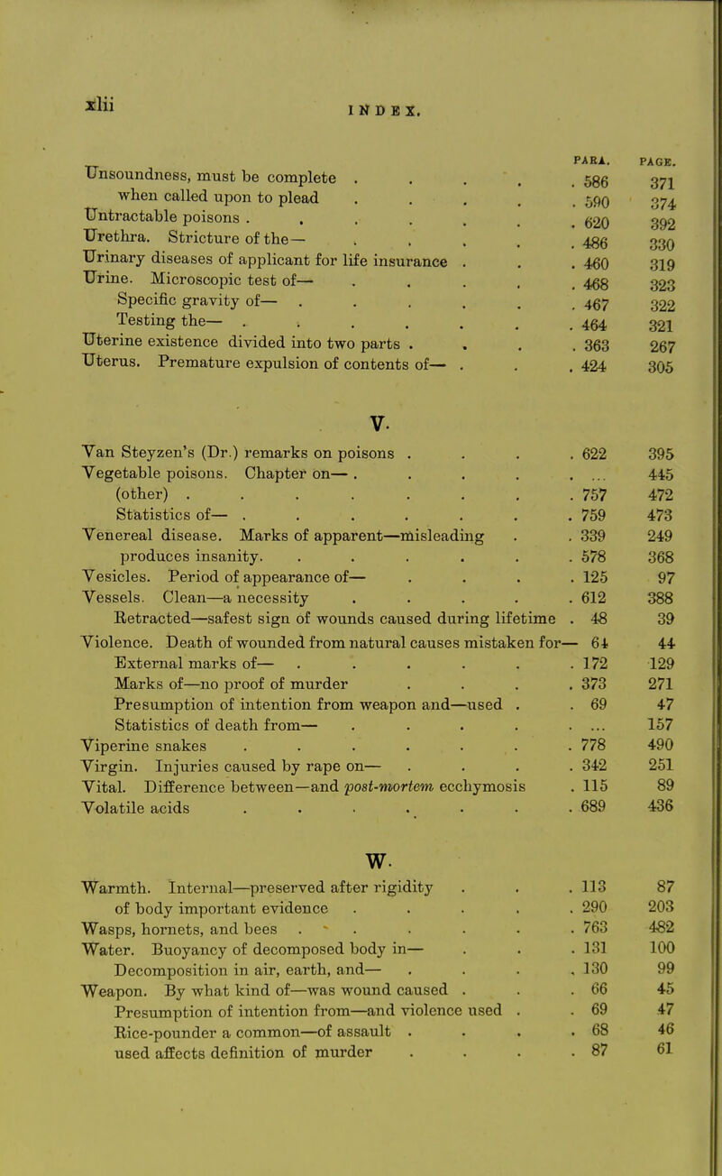 INDEX. Unsoundness, must be complete . when called upon to plead tJntractable poisons .... Urethra. Stricture of the — Urinary diseases of applicant for life insurance Urine. Microscopic test of— Specific gravity of— Testing the— .... Uterine existence divided into two parts . Uterus. Premature expulsion of contents of— PABA. . 586 . 590 . 620 . 486 . 460 . 468 . 467 . 464 . 363 . 424 PAGE. 371 374 392 330 319 323 322 321 267 305 Van Steyzen's (Dr.) remarks on poisons . 622 395 Vegetable poisons. Chapter On— . 445 (other) ........ 757 472 Statistics of— ....... 759 473 Venereal disease. Marks of apparent—misleading 339 249 produces insanity. ...... 578 368 Vesicles. Period of appearance of— . 125 97 Vessels. Clean—a necessity ..... 612 388 Eetracted—safest sign of wounds caused during lifetime . 48 39 Violence. Death of wounded from natural causes mistaken for— 64 44 External marks of— ...... 172 129 Marks of—no proof of murder .... 373 271 Presumption of intention from weapon and—used . 69 47 Statistics of death from— ..... 157 Viperine snakes ....... 778 490 Virgin. Injuries caused by rape on— .... 342 251 Vital. Difference between—and post-mortem ecchymosis 115 89 Volatile acids ....... 689 436 w. Warmth. Internal—preserved after rigidity of body important evidence Wasps, hornets, and bees .... Water. Buoyancy of decomposed body in— Decomposition in air, earth, and— Weapon. By what kind of—was wound caused . Presumption of intention from—and violence used Rice-pounder a common—of assault . used affects definition of murder 113 290 763 131 130 66 69 68 87 87 203 482 100 99 45 47 46 61