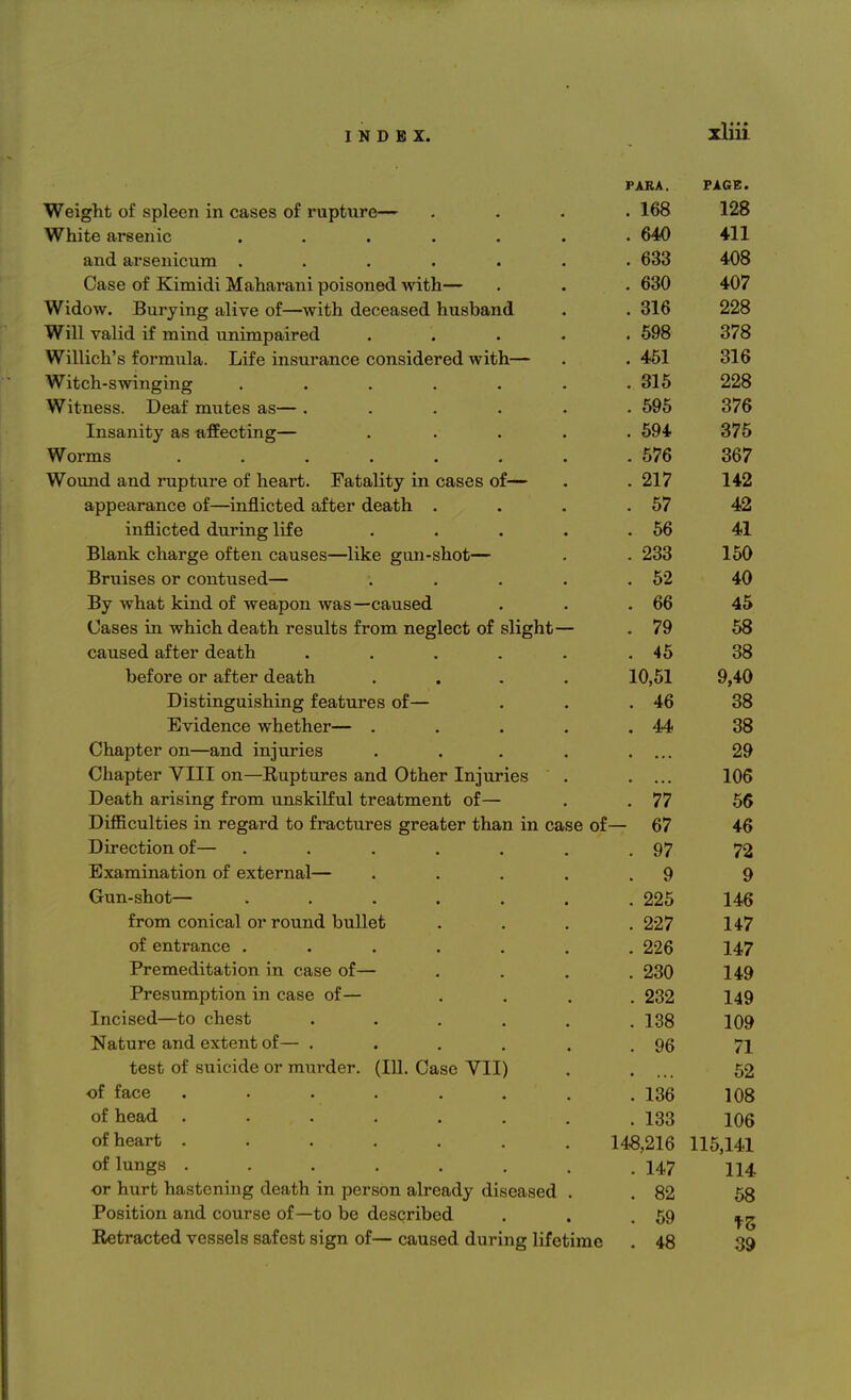 PARA. PAGE. Weight of spleen in cases of rupture— . 168 128 White arsenic ...... . 640 411 and arsenicum ...... . 633 408 Case of Kimidi Maharani poisoned with— . 630 407 Widow. Burying alive of—with deceased husband . 316 228 Will valid if mind unimpaired .... . 598 378 Willich's formula. Life insurance considered with— . 451 316 Witch-swinging ...... . 315 228 Witness. Deaf mutes as— ..... . 595 376 Insanity as affecting— .... . 594 375 Worms ....... . 576 367 Wound and rupture of heart. Fatality in cases of— . 217 142 appearance of—inflicted after death . . 57 42 inflicted during life .... . 56 41 Blank charge often causes—like gun-shot— . 233 150 Bruises or contused— .... . 52 40 By what kind of weapon was—caused . 66 45 Cases in which death results from neglect of slight— . 79 58 caused after death ..... . 45 38 before or after death .... 10,51 9,40 Distinguishing features of— . 46 38 Evidence whether— .... JUL 38 Chapter on—and iniuries .... 29 Chapter VIII on—Ruptures and Other Iniuries 106 Death arising from unskilful treatment of— . 77 56 Difficulties in regard to fractures greater than in case of — 67 46 Direction of— ...... . 97 72 Examination of external— .... 9 o Gun-shot— ...... . 225 146 from conical or round bullet . 227 147 of entrance ...... . 226 147 Premeditation in case of— . 230 149 Presumption in case of— . 232 149 Incised—to chest ..... . 138 109 Nature and extent of— ..... 96 71 test of suicide or murder. (111. Case VII) 52 of face ....... . 136 108 of head . . . . . . . . 133 106 of heart ....... 148,216 115,141 of lungs ....... . 147 114 or hurt hastening death in person already diseased . . 82 58 Position and course of—to be described . 59 ts 39 Extracted vessels safest sign of— caused during lifetime . 48