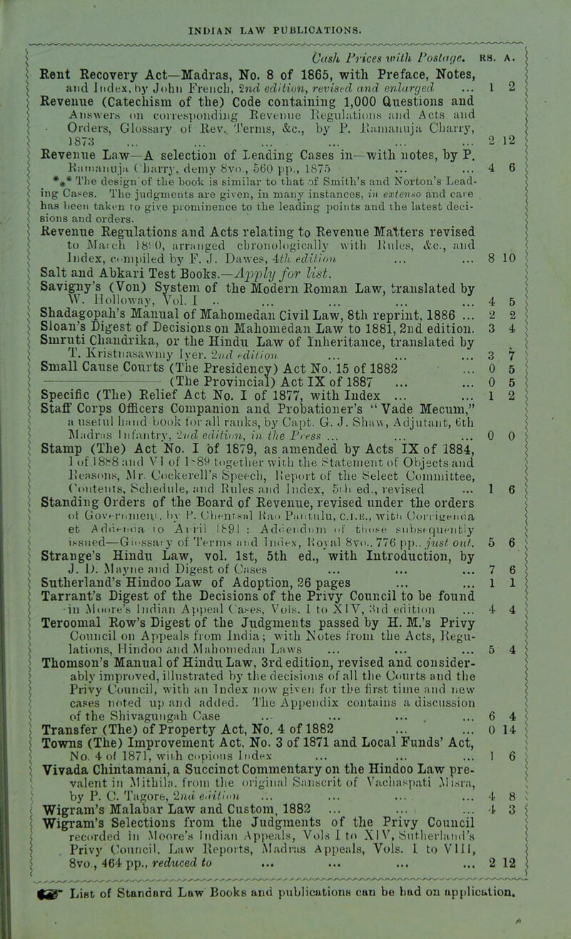 \ Cash Prices with Postage, as. a. ; Rent Recovery Act—Madras, No. 8 of 1865, with Preface, Notes, and Judex, by John French, 2nd edition, revised and enlarged ... 1 2 I Revenue (Catechism of the) Code containing 1,000 Questions and Answers on corresponding Revenue Regulations and Acts and \ ■ Orders, Glossary of Rev. Terms, &c, by P. Ramanuja Gharry, 1873 ... ... ... ... ... ... 2 12 ; Revenue Law—A selection of Leading Cases in—with notes, by P. Rumanuja Charry,.demy 8vo., 560 pp., 1875 ... ... 4 6 *#* The design of the book is similar to that of Smith's and Norton's Lead- ing Cases. The judgments are given, in many instances, in extenno and care has been takt-n to give prominence to the leading points and the latest deci- sions and orders. Revenue Regulations and Acts relating to Revenue Matters revised to Match 18^0, arranged chronologically with Rules, &c, and Index, compiled, by F. J. Dawes, 4th.edit ion ... ... 8 10 Salt and Abkari Test Books.—Apply for list. Savigny's (Von) System of the Modern Roman Law, translated by W. Holloway, Vol. I .. ... ... ... ... 4 5 Shadagopah's Manual of Mahomedan Civil Law, 8th reprint, 1886 ... 2 2 Sloan's Digest of Decisions on Mahomedan Law to 1881, 2nd edition. 3 4 Sinruti Chandrika, or the Hindu Law of Inheritance, translated by T. Kristnasawmy Iyer. 2nd edition ... ... ... 3 7 Small Cause Courts (The Presidency) Act No. 15 of 1882 ... 0 5 (The Provincial) Act IX of 1887 ... ... 0 5 \ Specific (The) Relief Act No. I of 1877, with Index ... ...12 \ Staff Corps Officers Companion and Probationer's  Vade Mecum, it useful hand book for all ranks, by Capt. G. J. Shaw, Adjutant, 6th Madras Infantrv, 2u'd edition, in the Press ... ... ... 0 0 Stamp (The) Act No. I of 1879, as amended by Acts IX of 1884, 1 ol'.18fc8 and VI of 1^89 together with the Statement of Objects and Reasons, Mr. Cockerell's Speech, Heport of the Select Committee, Contents, Schedule, and Eules and Index, 5t h ed., revised ... 1 6 Standing Orders of the Board of Revenue, revised under the orders of Govt-rmneu,!.. by P. Chenr.snl Han Pfihuilu, C.I.E., with Corrigenda et Addenda io April Ib91 : Addendum of those subsequently issued—Glossary of Terms and Index, Royal 8vo.. 776 pp.. just out. 5 6 Strange's Hindu Law, vol. 1st, 5th ed., with Introduction, by J. D. Mayne and Digest of Cases ... ... ... 7 6 Sutherland's Hindoo Law of Adoption, 26 pages ... ... 1 1 Tarrant's Digest of the Decisions of the Privy Council to be found in Moore's Indian Appeal Cases, Vols. 1 to XIV, :bd edition ... 4 4 Teroomal Row's Digest of the Judgments passed by H. M.'s Privy Council on Appeals from India; with Notes from the Acts, Regu- lations, Hindoo and Mahomedan Laws ... ... ... 5 4 Thomson's Manual of Hindu Law, 3rd edition, revised and consider- ably improved, illustrated by the decisions of all the Courts and the Privy Council, with an Index now given for the first time and new cases noted up and added. The Appendix contains a discussion of the Shivagungah Case ..- ... ... . ...6 4^ Transfer (The) of Property Act, No. 4 of 1882 ... ... o 14 s Towns (The) Improvement Act, No. 3 of 1871 and Local Funds' Act, No. 4 of 1871, with copious Index ... ... ... 1 6 j Vivada Chintamani, a Succinct Commentary on the Hindoo Law pre- valent in Mithila. from the original Sanscrit of Vachaspati Misra, by B. jC£ Tagore, 2nd edition ... ... ... ... 4 8 1 Wigram's Malabar Law and Custom, 1882 ... ... ... 4 3 \ Wigram's Selections from the Judgments of the Privy Council recorded in Moore's Indian Appeals, Vols I to XI V, Sutherland's Privy Council. Law Reports, Madras Appeals, Vols. I to VIII, 8vo , 464 pp., reduced to ... ... ... ... 2 12 LiBt of Standard Law Books and publications can be bad on application.