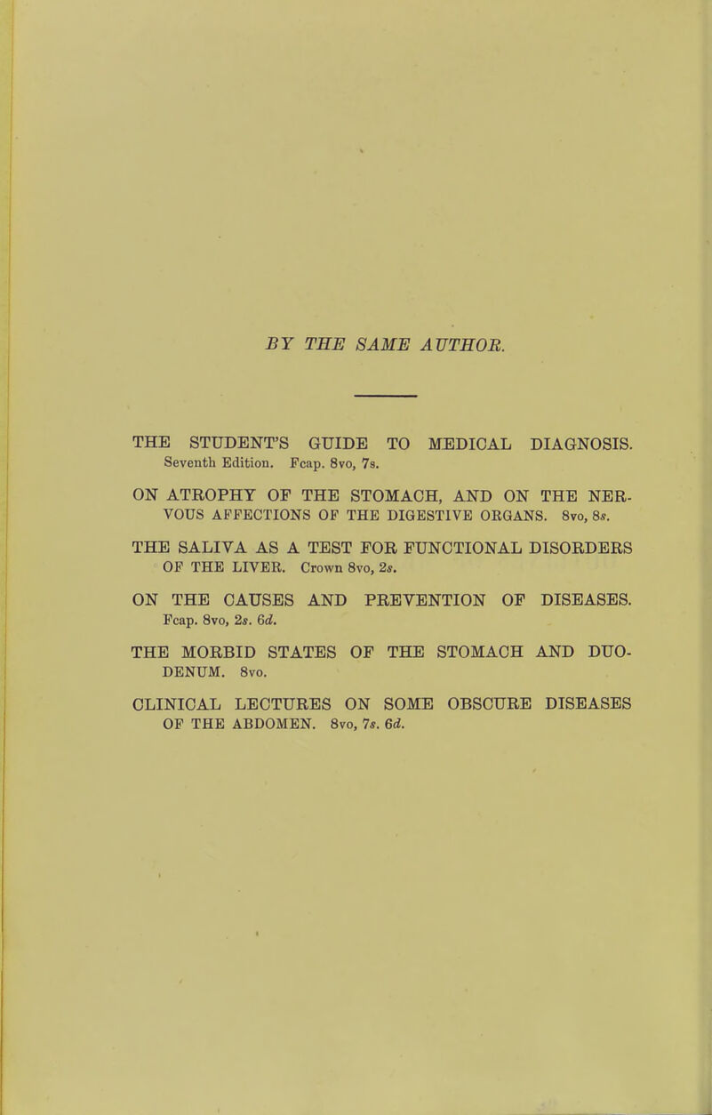 BY TEE SAME AUTHOR. THE STUDENT'S GUIDE TO M^IDICAL DIAGNOSIS. Seventh Edition. Fcap. 8vo, 78. ON ATROPHY OF THE STOMACH, AND ON THE NER- VOUS AFFECTIONS OF THE DIGESTIVE ORGANS. 8vo, 8s. THE SALIVA AS A TEST TOR FUNCTIONAL DISORDERS OF THE LIVER. Crown 8vo, 2s. ON THE CAUSES AND PREVENTION OF DISEASES. Fcap. 8vo, 2s. 6a!. THE MORBID STATES OF THE STOMACH AND DUO- DENUM. Svo. CLINICAL LECTURES ON SOME OBSCURE DISEASES OF THE ABDOMEN. Svo, 7s. 6d.