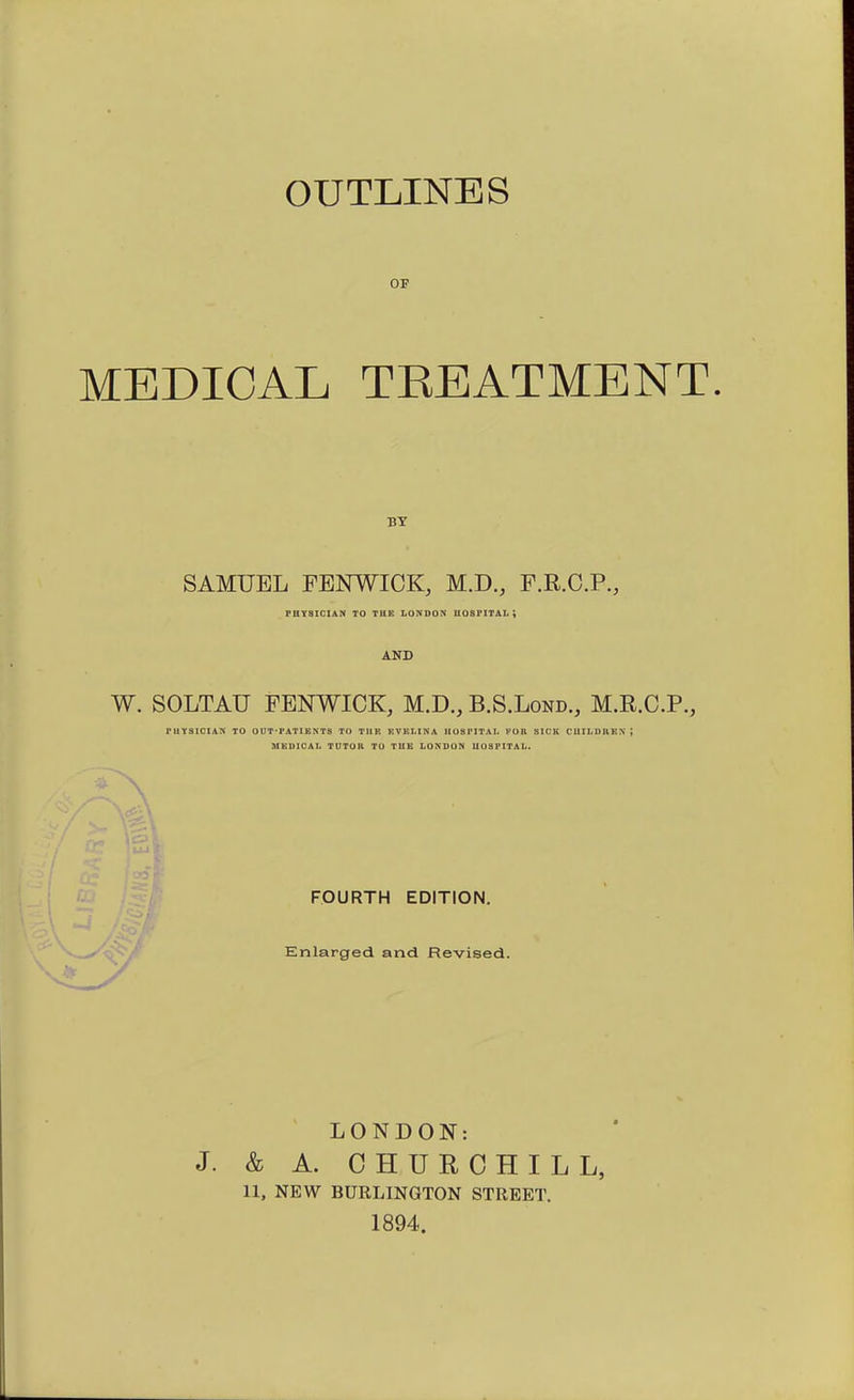 OUTLINES OF MEDICAL TEEATMENT. BY SAMUEL FENWICK, M.D., F.R.C.P., PntaiCIAN TO THE LONDON U08PITAL ; AND W. SOLTAU FENWICK, M.D., B.S.Lond., M.R.C.P., rUYSIClAN TO OUT-PATIENTS TO TliK EVKLINA UOSPITAI- KOR SICK CIIILDnEX; MEDICAL TUTOH TO TUB LONDON UOSFITAL. FOURTH EDITION. Enlarged and Revised. LONDON: J. & A. CHURCHILL, 11, NEW BURLINGTON STREET, 1894.