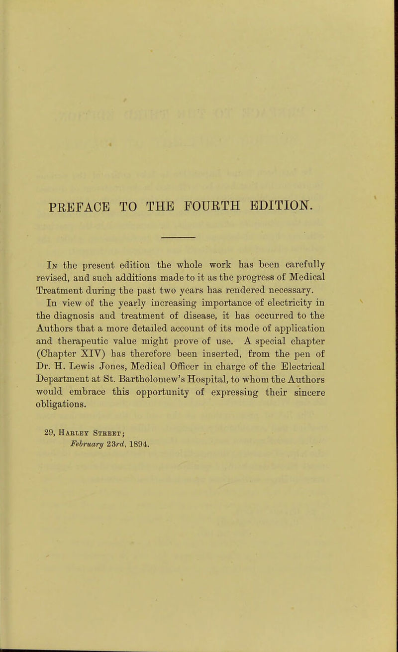 In the present edition the whole work has been carefully revised, and such additions made to it as the progress of Medical Treatment during the past two years has rendered necessary. In view of the yearly increasing importance of electricity in the diagnosis and treatment of disease, it has occurred to the Authors that a more detailed account of its mode of application and therapeutic value might prove of use. A special chapter (Chapter XIV) has therefore been inserted, from the pen of Dr. H. Lewis Jones, Medical Officer in charge of the Electrical Department at St. Bartholomew's Hospital, to whom the Authors would embrace this opportunity of expressing their sincere obligations. 29, Haeley Stbbet; February 23rrf, 1894.