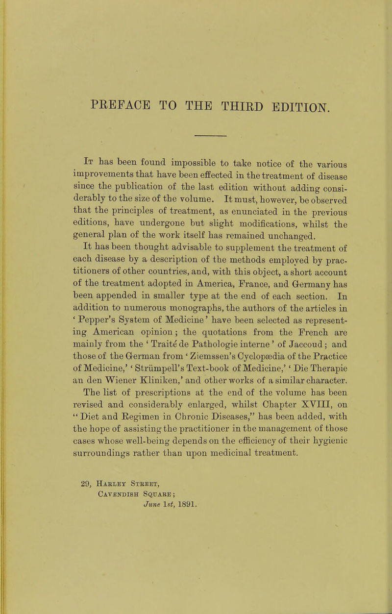 It has been found impossible to take notice of the various improvements that have been effected in the treatment of disease since the publication of the last edition without adding consi- derably to the size of the volume. It must, however, be observed that the principles of treatment, as enunciated in the previous editions, have undergone but slight modifications, whilst the general plan of the work itself has remained unchanged. It has been thought advisable to supplement the treatment of each disease by a description of the methods employed by prac- titioners of other countries, and, with this object, a short account of the treatment adopted in America, Prance, and Germany has been appended in smaller type at the end of each section. In addition to numerous monographs, the authors of the articles in ' Pepper's System of Medicine' have been selected as represent- ing American opinion; the quotations from the French are mainly from the ' Traitede Pathologic interne ' of Jaccoud ; and those of the German from * Ziemssen's Cyclopaedia of the Practice of Medicine,'' Striimpell's Text-book of Medicine,'' Die Therapie an den Wiener Kliniken,' and other works of a similar character. The list of prescriptions at the end of the volume has been revised and considerably enlarged, whilst Chapter XVIII, on Diet and Regimen in Chronic Diseases, has been added, with the hope of assisting the practitioner in the management of those cases whose well-being depends on the eflBcieucy of their hygienic surroundings rather than upon medicinal treatment. 29, Haeley Street, Cavendish Square; June 1st, 1891.