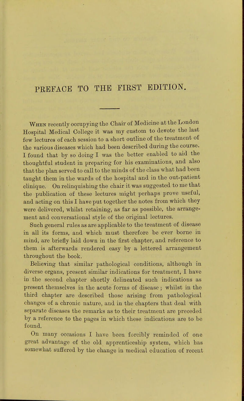 When recently occupying tlie Chair of Medicine at the London Hospital Medical College it was my custom to devote the last few lectures of each session to a short outline of the treatment of the various diseases which had been described during the course. I found that by so doing I was the better enabled to aid the thoughtful student in preparing for his examinations, and also that the plan served to call to the minds of the class what had been taught them in the wards of the hospital and in the out-patient clinique. On relinquishing the chair it was suggested to me that the publication of these lectures might perhaps prove useful, and acting on this I have put together the notes from which they were delivered, whilst retaining, as far as possible, the arrange- ment and conversational style of the original lectures. Such general rules as are applicable to the treatment of disease in all its forms, and which must therefore be ever borne in mind, are briefly laid down in the first chapter, and reference to them is afterwards rendered easy by a lettered arrangement throughout the book. Believing that similar pathological conditions, although in diverse organs, present similar indications for treatment, I have in the second chapter shortly delineated such indications as present themselves in the acute forms of disease ; whilst in the third chapter are described those arising from pathological changes of a chronic nature, and in the chapters that deal with separate diseases the remarks as to their treatment are preceded by a reference to the pages in which these indications are to be found. On many occasions I have been forcibly reminded of one great advantage of the old apprenticeship system, which has somewhat suffered by the change in medical education of recent