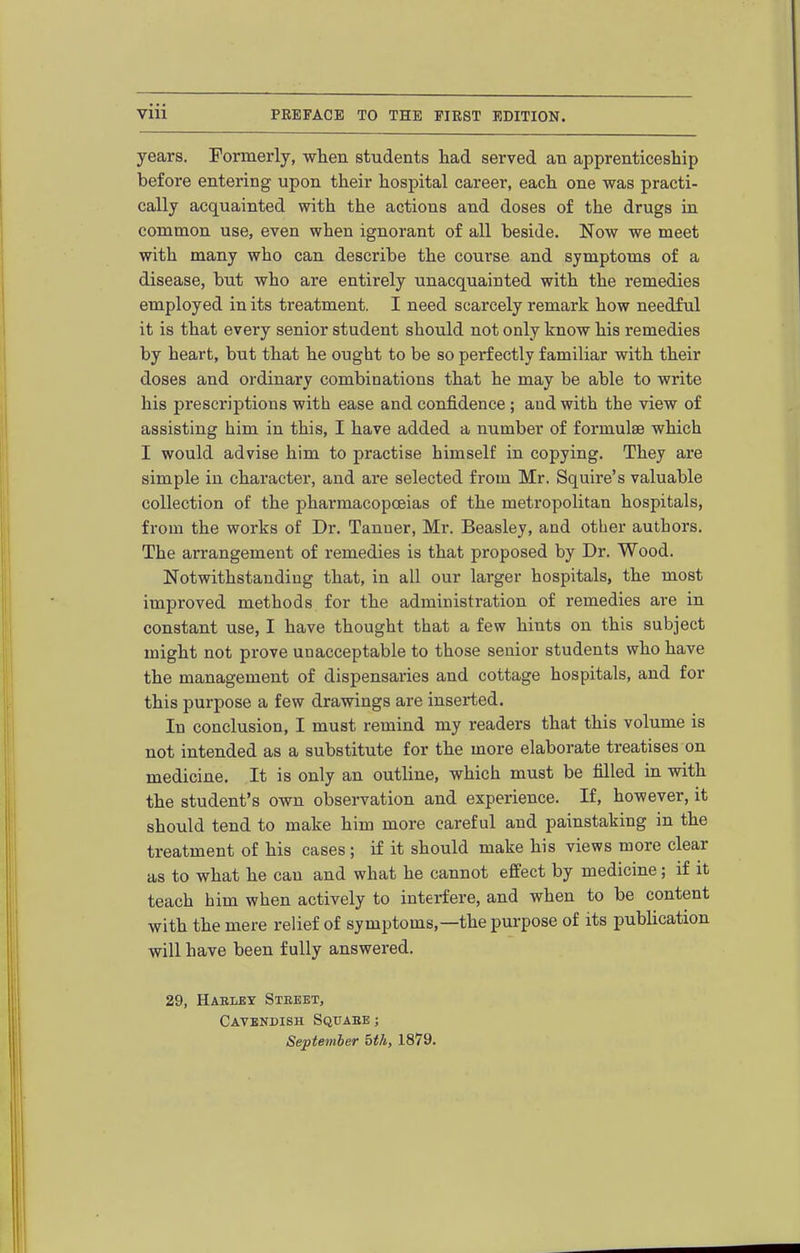 years. Formerly, wten students had served an apprenticeship before entering upon their hospital career, each one was practi- cally acquainted with the actions and doses of the drugs in common use, even when ignorant of all beside. Now we meet with many who can describe the course and symptoms of a disease, but who are entirely unacquainted with the remedies employed in its treatment. I need scarcely remark how needful it is that every senior student should not only know his remedies by heart, but that he ought to be so perfectly familiar with their doses and ordinary combinations that he may be able to write his prescriptions with ease and confidence ; and with the view of assisting him in this, I have added a number of formulae which I would advise him to practise himself in copying. They are simple in character, and are selected from Mr. Squire's valuable collection of the ijhai'macopoeias of the metropolitan hospitals, from the works of Dr. Tanner, Mr. Beasley, and other authors. The arrangement of remedies is that proposed by Dr. Wood. Notwithstanding that, in all our larger hospitals, the most improved methods for the administration of remedies are in constant use, I have thought that a few hints on this subject might not prove unacceptable to those senior students who have the management of dispensaries and cottage hospitals, and for this purpose a few drawings are inserted. In conclusion, I must remind my readers that this volume is not intended as a substitute for the more elaborate treatises on medicine. It is only an outline, which must be filled in with the student's own observation and experience. If, however, it should tend to make him more careful and painstaking in the treatment of his cases ; if it should make his views more clear as to what he can and what he cannot effect by medicine; if it teach him when actively to interfere, and when to be content with the mere relief of symptoms,—the purpose of its publication will have been fully answered. 29, Harlby Steeet, Cavendish Sqtjabe ; September 5th, 1879.