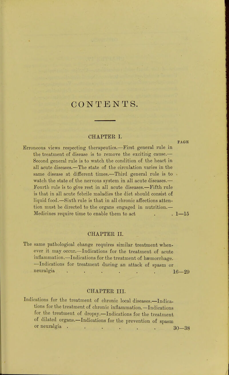 CONTENTS. CHAPTER I. PAGE Erroneous views respecting therapeutics.—First general nile in the treatment of disease is to remove the exciting cause.— Second general rule is to watch the condition of the heart in all acute diseases.—The state of the circulation varies in the same disease at different times.—Third general rule is to ■ watch the state of the nervous system in all acute diseases.— Foui-th rule is to give rest in all acute diseases.—Fifth rule is that in all acute febrile maladies the diet should consist of liquid food.—Sixth rule is that in all chronic affections atten- tion must be directed to the organs engaged in nutrition.— Medicines require time to enable them to act . . 1—15 CHAPTEE II. The same pathological change requires similar treatment when- ever it may occur.—Indications for the treatment of acute inflammation.—Indications for the treatment of haemorrhage. —Indications for treatment during an attack of spasm or neuralgia ...... 16—29 CHAPTER III. Indications for the treatment of chronic local diseases.—Indica- tions for the treatment of chronic inflammation. —Indications for the treatment of dropsy.—Indications for the treatment of dilated organs.—Indications for the prevention of spasm or neuralgia ...... ;